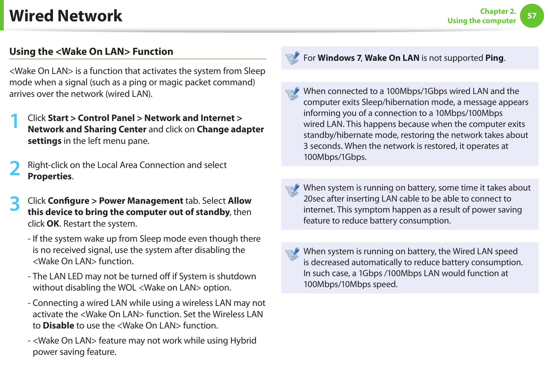 5657Chapter 2. Using the computerWired NetworkUsing the &lt;Wake On LAN&gt; Function&lt;Wake On LAN&gt; is a function that activates the system from Sleep mode when a signal (such as a ping or magic packet command) arrives over the network (wired LAN).1Click Start &gt; Control Panel &gt; Network and Internet &gt; Network and Sharing Center and click on Change adapter settings in the left menu pane.2Right-click on the Local Area Connection and select Properties.3Click Con gure &gt; Power Management tab. Select Allow this device to bring the computer out of standby, then click OK. Restart the system.-  If the system wake up from Sleep mode even though there is no received signal, use the system after disabling the &lt;Wake On LAN&gt; function.-  The LAN LED may not be turned o  if System is shutdown without disabling the WOL &lt;Wake on LAN&gt; option.-  Connecting a wired LAN while using a wireless LAN may not activate the &lt;Wake On LAN&gt; function. Set the Wireless LAN to Disable to use the &lt;Wake On LAN&gt; function.-  &lt;Wake On LAN&gt; feature may not work while using Hybrid power saving feature.For Windows 7, Wake On LAN is not supported Ping.When connected to a 100Mbps/1Gbps wired LAN and the computer exits Sleep/hibernation mode, a message appears informing you of a connection to a 10Mbps/100Mbps wired LAN. This happens because when the computer exits standby/hibernate mode, restoring the network takes about 3 seconds. When the network is restored, it operates at 100Mbps/1Gbps.When system is running on battery, some time it takes about 20sec after inserting LAN cable to be able to connect to internet. This symptom happen as a result of power saving feature to reduce battery consumption.When system is running on battery, the Wired LAN speed is decreased automatically to reduce battery consumption. In such case, a 1Gbps /100Mbps LAN would function at 100Mbps/10Mbps speed.
