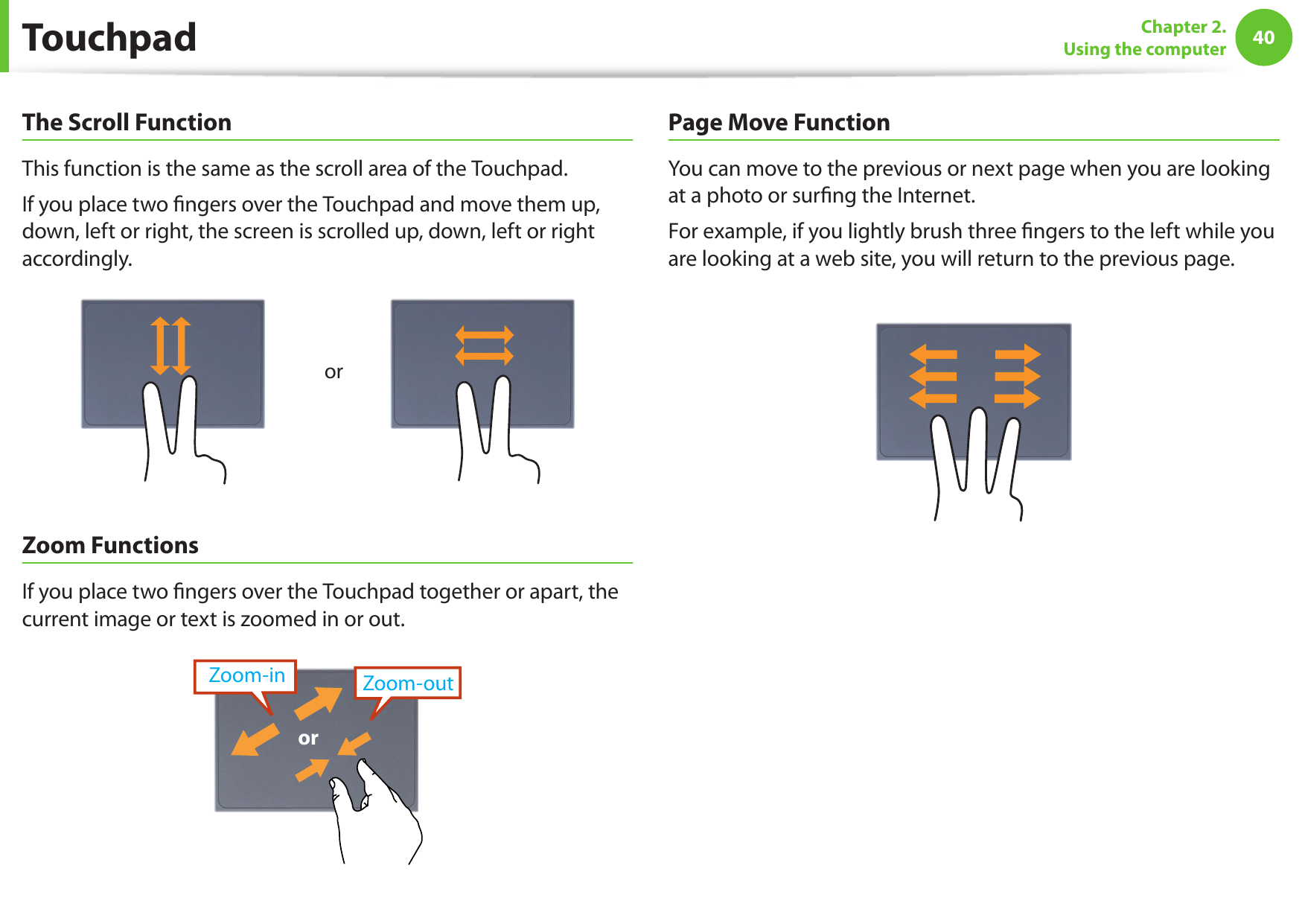40Chapter 2.  Using the computerThe Scroll FunctionThis function is the same as the scroll area of the Touchpad.If you place two ngers over the Touchpad and move them up, down, left or right, the screen is scrolled up, down, left or right accordingly.orZoom FunctionsIf you place two ngers over the Touchpad together or apart, the current image or text is zoomed in or out.Zoom-outZoom-inorPage Move FunctionYou can move to the previous or next page when you are looking at a photo or surng the Internet.For example, if you lightly brush three ngers to the left while you are looking at a web site, you will return to the previous page.Touchpad