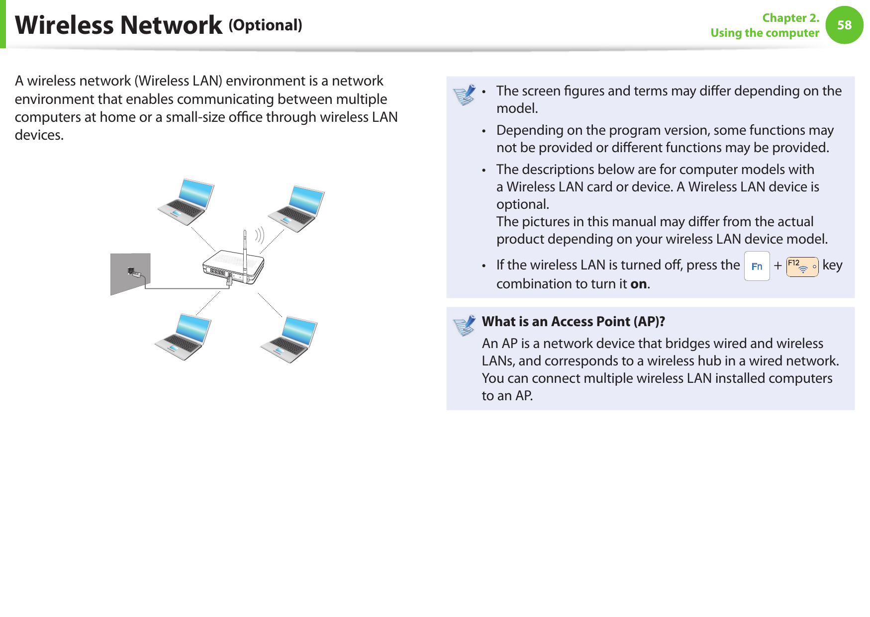 58Chapter 2. Using the computerA wireless network (Wireless LAN) environment is a network environment that enables communicating between multiple computers at home or a small-size o  ce through wireless LAN devices.The screen  gures and terms may di er depending on the • model.Depending on the program version, some functions may • not be provided or di erent functions may be provided.The descriptions below are for computer models with • a Wireless LAN card or device. A Wireless LAN device is optional.The pictures in this manual may di er from the actual product depending on your wireless LAN device model.If the wireless LAN is turned o , press the •  +   key combination to turn it on.What is an Access Point ( AP)?An AP is a network device that bridges wired and wireless LANs, and corresponds to a wireless hub in a wired network. You can connect multiple wireless LAN installed computers to an AP. Wireless Network (Optional)