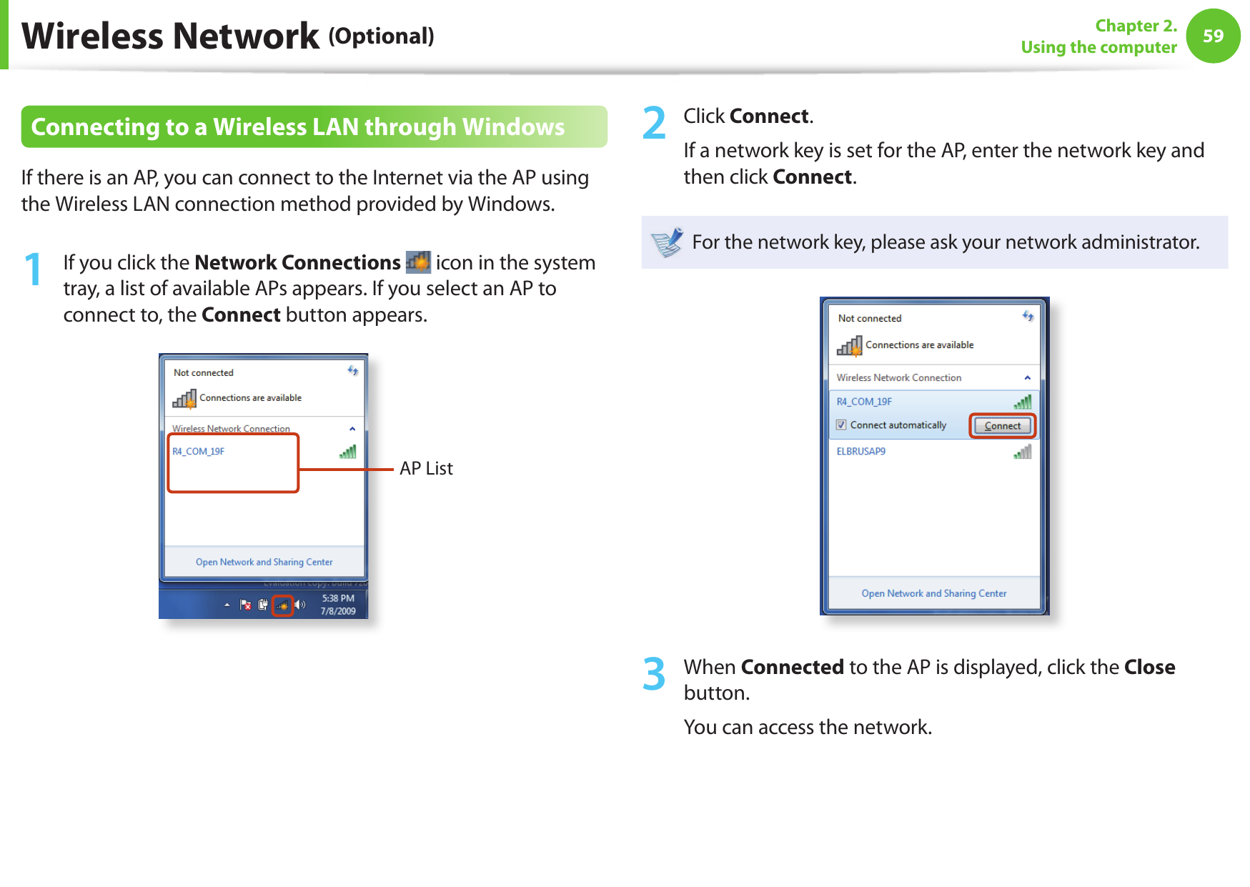 5859Chapter 2. Using the computerWireless Network (Optional)Connecting to a Wireless LAN through WindowsIf there is an AP, you can connect to the Internet via the AP using the Wireless LAN connection method provided by Windows.1  If you click the Network Connections   icon in the system tray, a list of available APs appears. If you select an AP to connect to, the Connect button appears.AP List2  Click Connect.If a network key is set for the AP, enter the network key and then click Connect.For the network key, please ask your network administrator.3  When Connected to the AP is displayed, click the Close button.You can access the network.