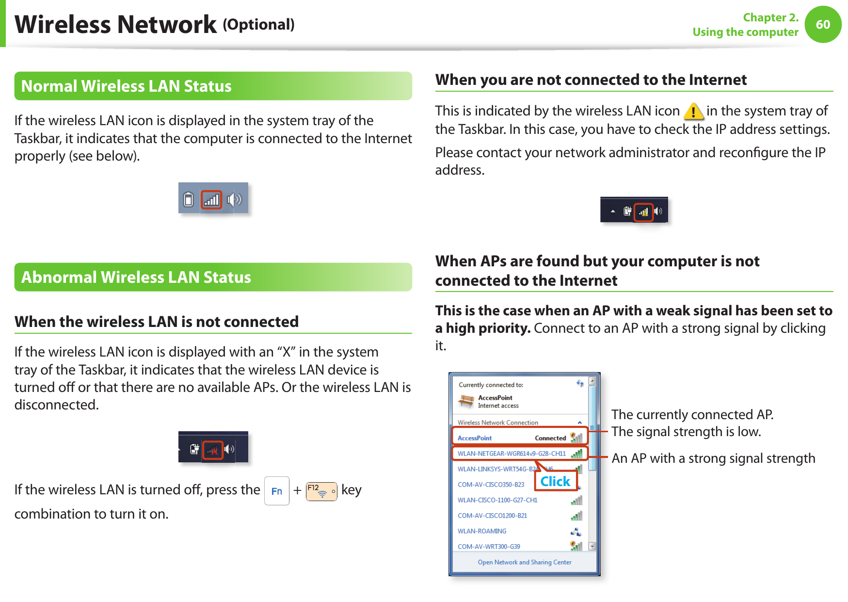 60Chapter 2. Using the computerWireless Network (Optional)Normal Wireless LAN StatusIf the wireless LAN icon is displayed in the system tray of the Taskbar, it indicates that the computer is connected to the Internet properly (see below).Abnormal Wireless LAN StatusWhen the wireless LAN is not connectedIf the wireless LAN icon is displayed with an “X” in the system tray of the Taskbar, it indicates that the wireless LAN device is turned o  or that there are no available APs. Or the wireless LAN is disconnected.If the wireless LAN is turned o , press the   +   key combination to turn it on.When you are not connected to the InternetThis is indicated by the wireless LAN icon   in the system tray of the Taskbar. In this case, you have to check the IP address settings.Please contact your network administrator and recon gure the IP address.When APs are found but your computer is not connected to the InternetThis is the case when an AP with a weak signal has been set to a high priority. Connect to an AP with a strong signal by clicking it.An AP with a strong signal strengthThe currently connected AP. The signal strength is low.Click