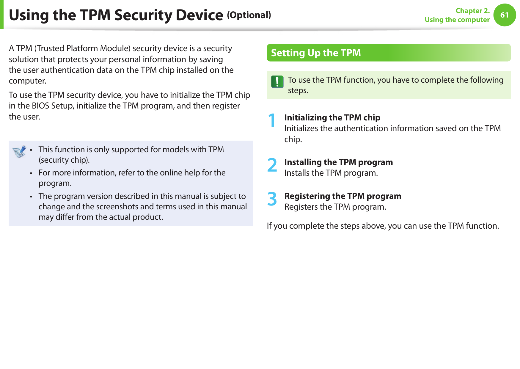 6061Chapter 2. Using the computerUsing the TPM Security Device (Optional)A TPM (Trusted Platform Module) security device is a security solution that protects your personal information by saving the user authentication data on the TPM chip installed on the computer.To use the TPM security device, you have to initialize the TPM chip in the BIOS Setup, initialize the TPM program, and then register the user.This function is only supported for models with TPM • (security chip).For more information, refer to the online help for the • program.The program version described in this manual is subject to • change and the screenshots and terms used in this manual may di er from the actual product.Setting Up the TPMTo use the TPM function, you have to complete the following steps.1 Initializing the TPM chipInitializes the authentication information saved on the TPM chip.2 Installing the TPM programInstalls the TPM program.3 Registering the TPM programRegisters the TPM program. If you complete the steps above, you can use the TPM function.