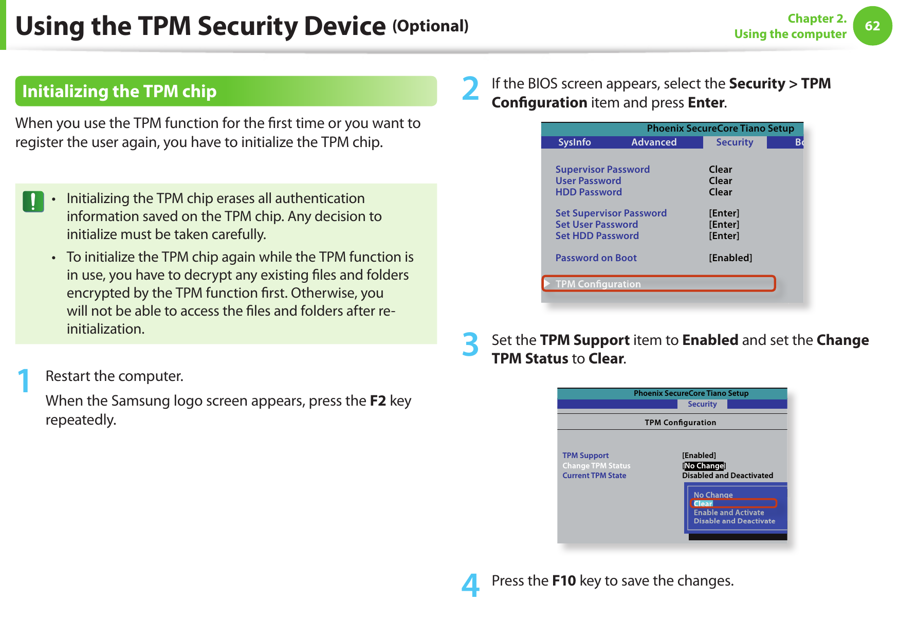 62Chapter 2. Using the computerUsing the TPM Security Device (Optional)Initializing the TPM chipWhen you use the TPM function for the  rst time or you want to register the user again, you have to initialize the TPM chip.Initializing the TPM chip erases all authentication • information saved on the TPM chip. Any decision to initialize must be taken carefully. To initialize the TPM chip again while the TPM function is • in use, you have to decrypt any existing  les and folders encrypted by the TPM function  rst. Otherwise, you will not be able to access the  les and folders after re-initialization.1  Restart the computer. When the Samsung logo screen appears, press the F2 key repeatedly. 2  If the BIOS screen appears, select the Security &gt; TPM Con guration item and press Enter.Phoenix SecureCore Tiano SetupSysInfoSupervisor PasswordUser PasswordHDD PasswordSet Supervisor PasswordSet User PasswordSet HDD PasswordPassword on BootAdvanced SecurityBootClearClearClear[Enter][Enter][Enter][Enabled]▶ TPM ConﬁgurationExit▶ TPM Conﬁguration3  Set the TPM Support item to Enabled and set the Change TPM Status to Clear.Phoenix SecureCore Tiano SetupTPM CongurationTPM SupportChange TPM StatusCurrent TPM StateSecurity[Enabled][No Change]Disabled and DeactivatedNo ChangeClearEnable and ActivateDisable and DeactivateNo ChangeClearClearEnable and ActivateDisable and Deactivate4  Press the F10 key to save the changes.