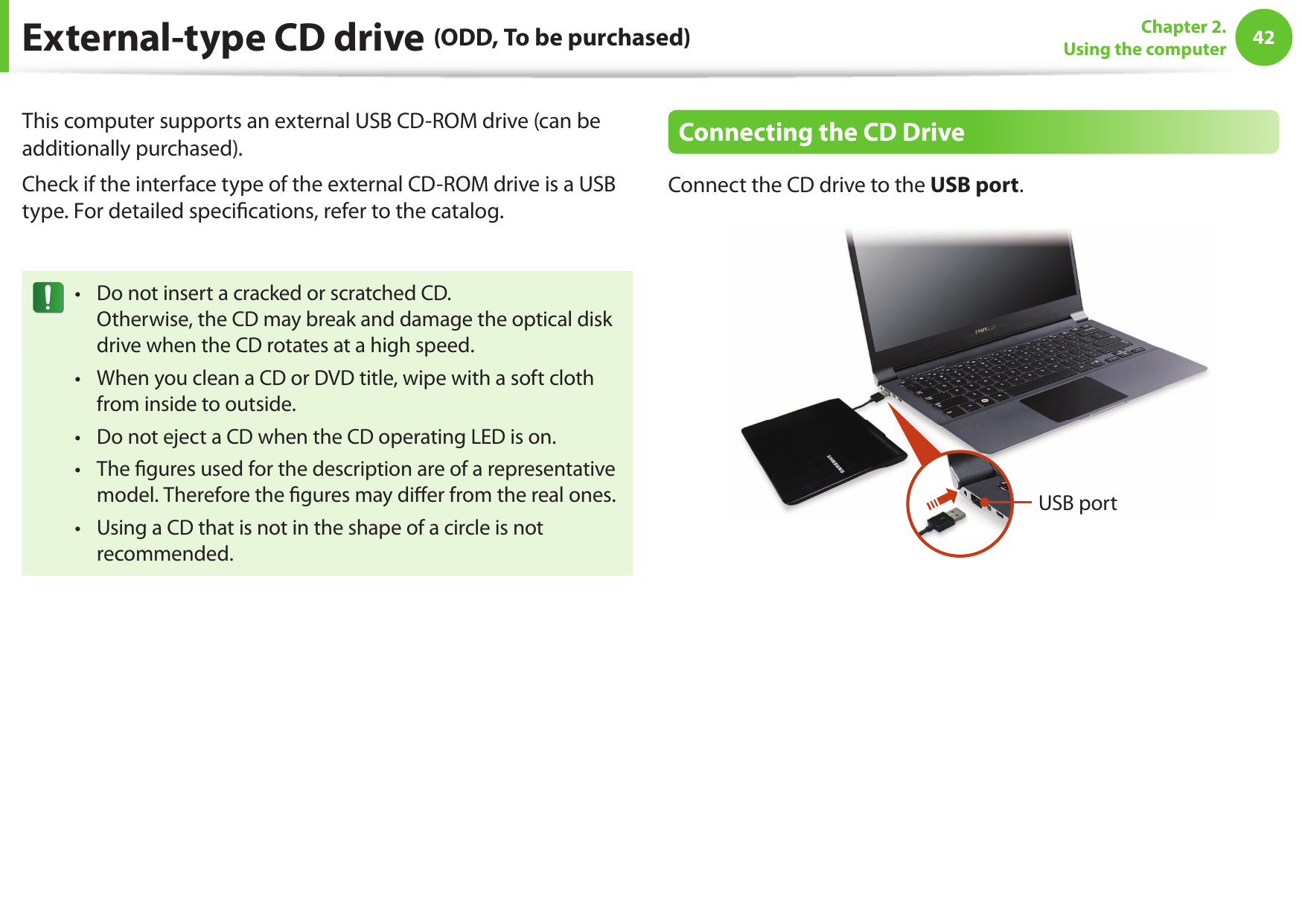 42Chapter 2. Using the computerThis computer supports an external USB CD-ROM drive (can be additionally purchased).Check if the interface type of the external CD-ROM drive is a USB type. For detailed speci cations, refer to the catalog.Do not insert a cracked or scratched CD.• Otherwise, the CD may break and damage the optical disk drive when the CD rotates at a high speed.When you clean a CD or DVD title, wipe with a soft cloth • from inside to outside.Do not eject a CD when the CD operating LED is on.• The  gures used for the description are of a representative • model. Therefore the  gures may di er from the real ones.Using a CD that is not in the shape of a circle is not • recommended.Connecting the CD DriveConnect the CD drive to the USB port.USB port External-type CD drive (ODD, To be purchased)