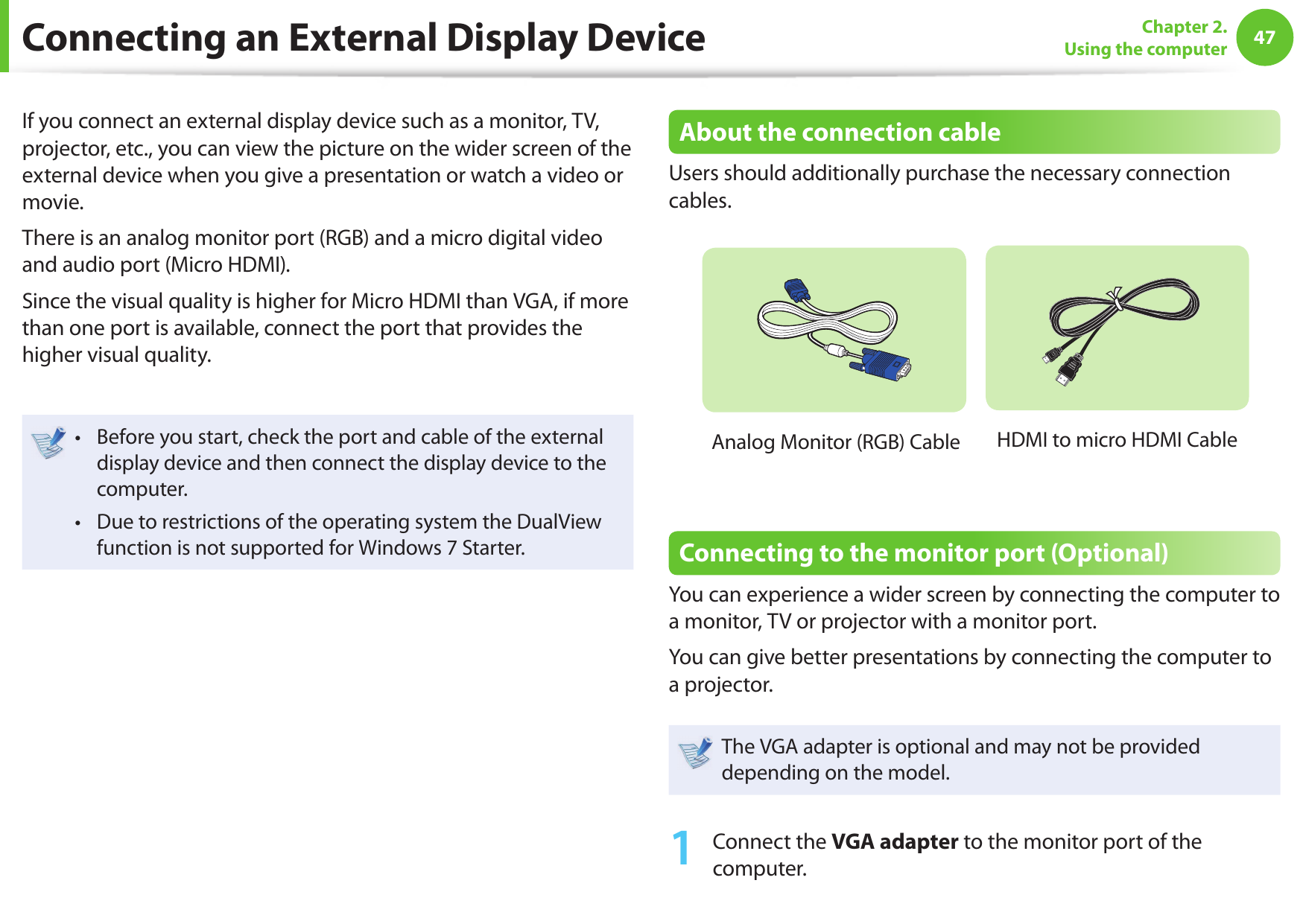 4647Chapter 2. Using the computerConnecting an External Display DeviceIf you connect an external display device such as a monitor, TV, projector, etc., you can view the picture on the wider screen of the external device when you give a presentation or watch a video or movie.There is an analog monitor port (RGB) and a micro digital video and audio port (Micro HDMI).Since the visual quality is higher for Micro HDMI than VGA, if more than one port is available, connect the port that provides the higher visual quality.Before you start, check the port and cable of the external • display device and then connect the display device to the computer.Due to restrictions of the operating system the DualView • function is not supported for Windows 7 Starter.About the connection cableUsers should additionally purchase the necessary connection cables.Analog Monitor (RGB) Cable  HDMI to micro HDMI Cable Connecting to the monitor port (Optional)You can experience a wider screen by connecting the computer to a monitor, TV or projector with a monitor port.You can give better presentations by connecting the computer to a projector.The VGA adapter is optional and may not be provided depending on the model.1  Connect the VGA adapter to the monitor port of the computer.