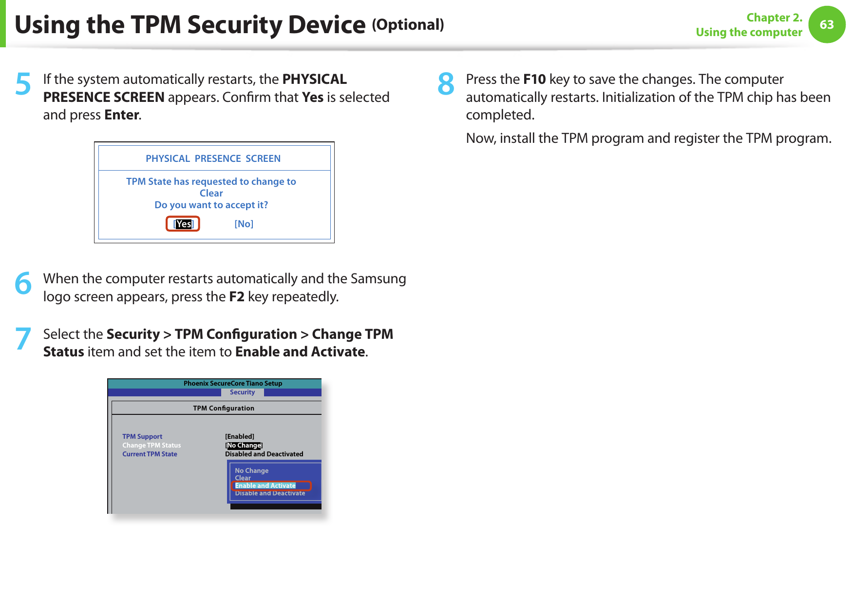 6263Chapter 2. Using the computerUsing the TPM Security Device (Optional)5  If the system automatically restarts, the PHYSICAL PRESENCE SCREEN appears. Con rm that Yes is selected and press Enter.PHYSICAL  PRESENCE  SCREEN[Ye s]                  [No]TPM State has requested to change toClearDo you want to accept it?6  When the computer restarts automatically and the Samsung logo screen appears, press the F2 key repeatedly. 7  Select the Security &gt; TPM Con guration &gt; Change TPM Status item and set the item to Enable and Activate.Phoenix SecureCore Tiano SetupTPM CongurationTPM SupportChange TPM StatusCurrent TPM StateSecurity[Enabled][No Change]Disabled and DeactivatedNo ChangeClearEnable and ActivateDisable and DeactivateClearEnable and ActivateDisable and Deactivate8  Press the F10 key to save the changes. The computer automatically restarts. Initialization of the TPM chip has been completed. Now, install the TPM program and register the TPM program.