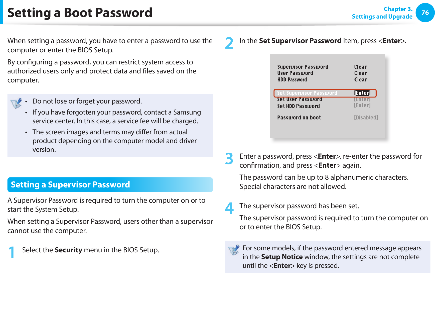 76 Chapter 3.Settings and UpgradeSetting a Boot  PasswordWhen setting a password, you have to enter a password to use the computer or enter the BIOS Setup. By con guring a password, you can restrict system access to authorized users only and protect data and  les saved on the computer.Do not lose or forget your password. • If you have forgotten your password, contact a Samsung • service center. In this case, a service fee will be charged.The screen images and terms may di er from actual • product depending on the computer model and driver version.Setting a  Supervisor PasswordA Supervisor Password is required to turn the computer on or to start the System Setup.When setting a Supervisor Password, users other than a supervisor cannot use the computer.1  Select the Security menu in the BIOS Setup.2  In the Set Supervisor Password item, press &lt;Enter&gt;.XXXXXXXX3  Enter a password, press &lt;Enter&gt;, re-enter the password for con rmation, and press &lt;Enter&gt; again.The password can be up to 8 alphanumeric characters. Special characters are not allowed.4  The supervisor password has been set. The supervisor password is required to turn the computer on or to enter the BIOS Setup.For some models, if the password entered message appears in the Setup Notice window, the settings are not complete until the &lt;Enter&gt; key is pressed.