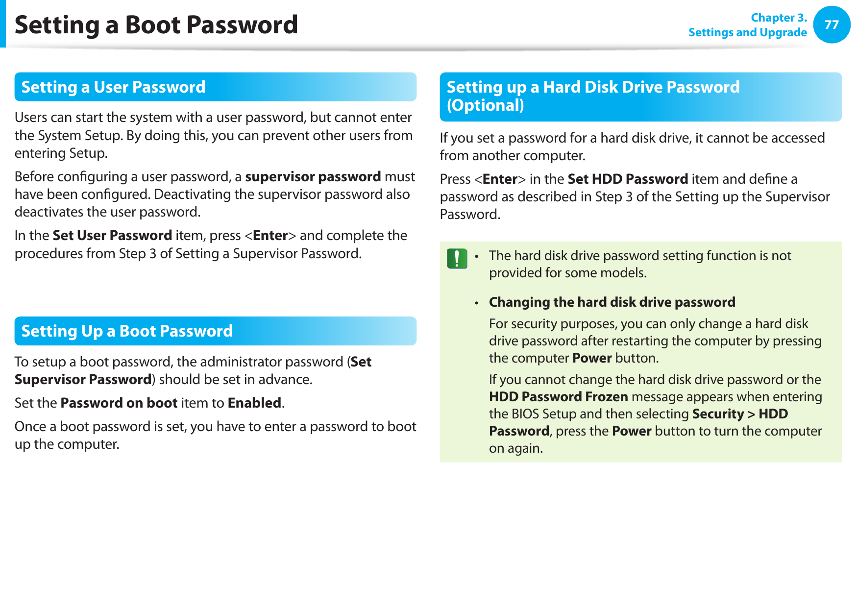 7677Chapter 3. Settings and UpgradeSetting a Boot PasswordSetting a User PasswordUsers can start the system with a user password, but cannot enter the System Setup. By doing this, you can prevent other users from entering Setup.Before conguring a user password, a supervisor password must have been congured. Deactivating the supervisor password also deactivates the user password.In the Set User Password item, press &lt;Enter&gt; and complete the procedures from Step 3 of Setting a Supervisor Password.Setting Up a Boot PasswordTo setup a boot password, the administrator password (Set Supervisor Password) should be set in advance.Set the Password on boot item to Enabled. Once a boot password is set, you have to enter a password to boot up the computer.Setting up a Hard Disk Drive Password (Optional)If you set a password for a hard disk drive, it cannot be accessed from another computer.Press &lt;Enter&gt; in the Set HDD Password item and dene a password as described in Step 3 of the Setting up the Supervisor Password.The hard disk drive password setting function is not • provided for some models.Changing the hard disk drive password•   For security purposes, you can only change a hard disk drive password after restarting the computer by pressing the computer Power button.  If you cannot change the hard disk drive password or the HDD Password Frozen message appears when entering the BIOS Setup and then selecting Security &gt; HDD Password, press the Power button to turn the computer on again.