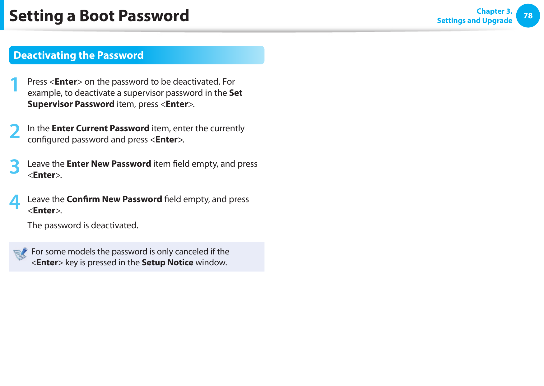 78 Chapter 3.Settings and UpgradeSetting a Boot PasswordDeactivating the Password1  Press &lt;Enter&gt; on the password to be deactivated. For example, to deactivate a supervisor password in the Set Supervisor Password item, press &lt;Enter&gt;.2  In the Enter Current Password item, enter the currently con gured password and press &lt;Enter&gt;.3  Leave the Enter New Password item  eld empty, and press &lt;Enter&gt;.4  Leave the Con rm New Password  eld empty, and press &lt;Enter&gt;.The password is deactivated.For some models the password is only canceled if the &lt;Enter&gt; key is pressed in the Setup Notice window.