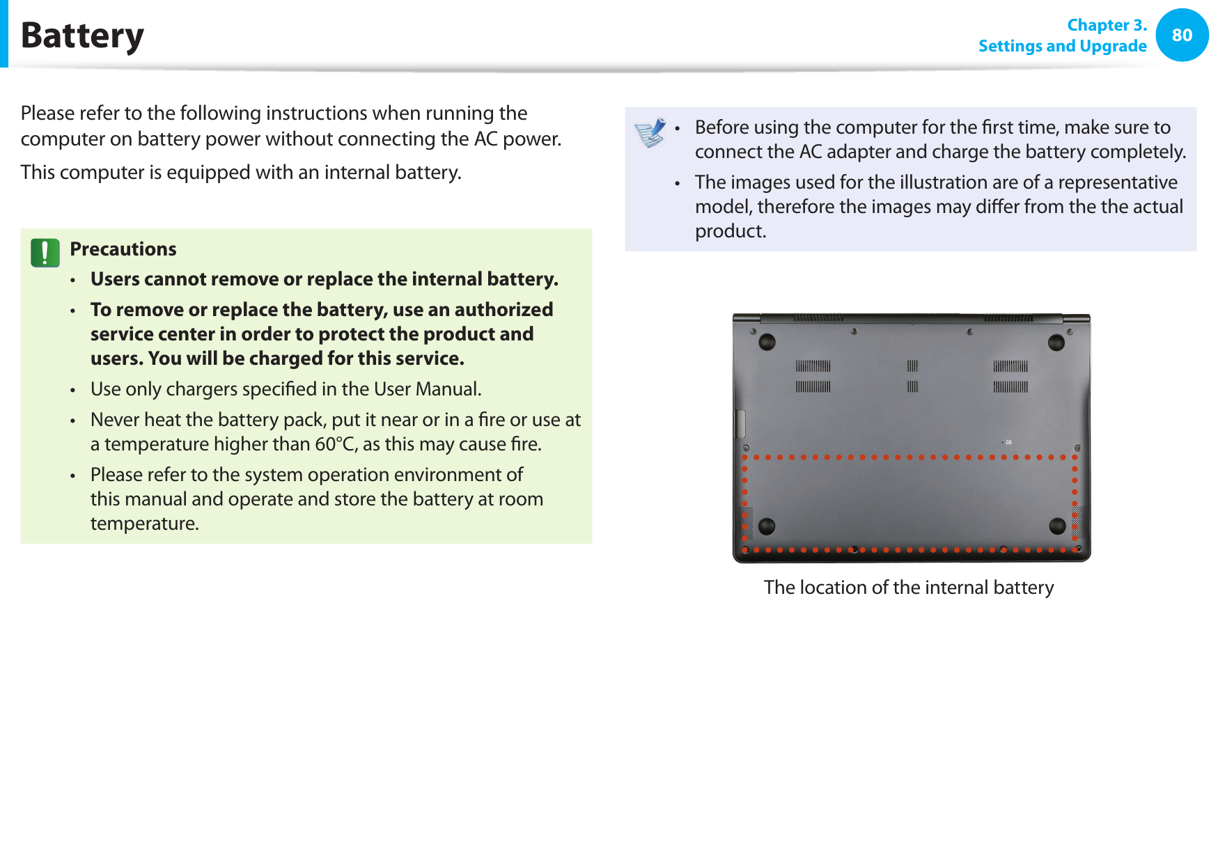 80 Chapter 3.Settings and Upgrade BatteryPlease refer to the following instructions when running the computer on battery power without connecting the AC power. This computer is equipped with an internal battery. PrecautionsUsers cannot remove or replace the internal battery. • To remove or replace the battery, use an authorized • service center in order to protect the product and users. You will be charged for this service.Use only chargers speci ed in the User Manual.• Never heat the battery pack, put it near or in a  re or use at • a temperature higher than 60°C, as this may cause  re.Please refer to the system operation environment of • this manual and operate and store the battery at room temperature.Before using the computer for the  rst time, make sure to • connect the AC adapter and charge the battery completely.The images used for the illustration are of a representative • model, therefore the images may di er from the the actual product.The location of the internal battery