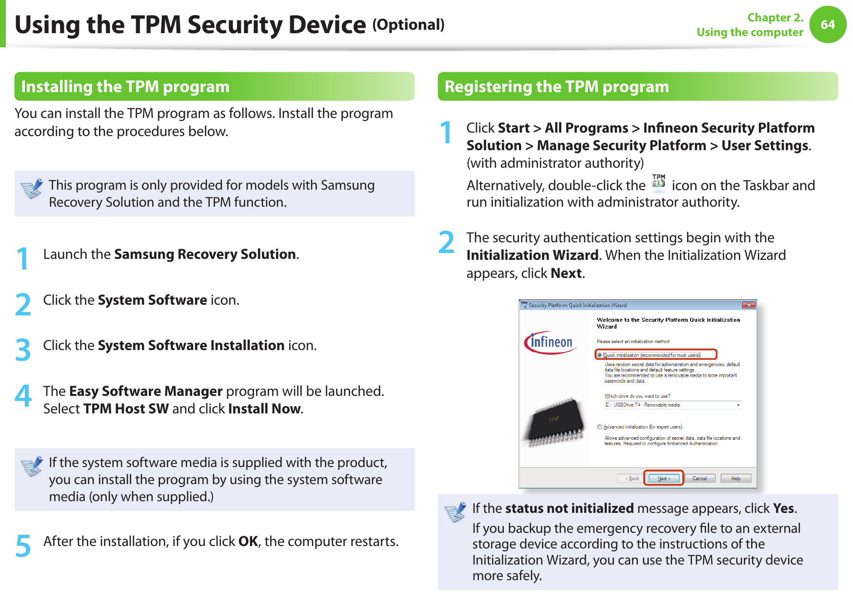 64Chapter 2. Using the computerInstalling the TPM programYou can install the TPM program as follows. Install the program according to the procedures below. This program is only provided for models with Samsung Recovery Solution and the TPM function.1  Launch the Samsung Recovery Solution.2  Click the System Software icon.3  Click the System Software Installation icon.4  The Easy Software Manager program will be launched. Select TPM Host SW and click Install Now.If the system software media is supplied with the product, you can install the program by using the system software media (only when supplied.)5  After the installation, if you click OK, the computer restarts.Registering the TPM program1  Click Start &gt; All Programs &gt; In neon Security Platform Solution &gt; Manage Security Platform &gt; User Settings. (with administrator authority) Alternatively, double-click the   icon on the Taskbar and run initialization with administrator authority.2  The security authentication settings begin with the Initialization Wizard. When the Initialization Wizard appears, click Next. If the status not initialized message appears, click Yes.If you backup the emergency recovery  le to an external storage device according to the instructions of the Initialization Wizard, you can use the TPM security device more safely.Using the TPM Security Device (Optional)