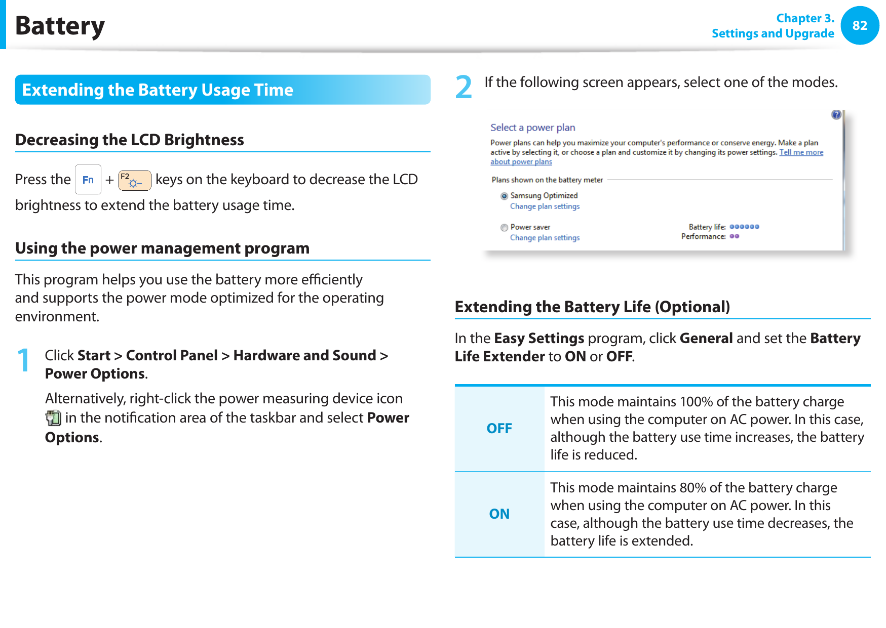 82 Chapter 3.Settings and UpgradeBatteryExtending the Battery Usage TimeDecreasing the LCD BrightnessPress the   +   keys on the keyboard to decrease the LCD brightness to extend the battery usage time.Using the power management programThis program helps you use the battery more e  ciently and supports the power mode optimized for the operating environment.1 Click Start &gt; Control Panel &gt; Hardware and Sound &gt; Power Options.Alternatively, right-click the power measuring device icon  in the noti cation area of the taskbar and select Power Options.2  If the following screen appears, select one of the modes.Extending the Battery Life (Optional)In the Easy Settings program, click General and set the Battery Life Extender to ON or OFF.OFFThis mode maintains 100% of the battery charge when using the computer on AC power. In this case, although the battery use time increases, the battery life is reduced.ONThis mode maintains 80% of the battery charge when using the computer on AC power. In this case, although the battery use time decreases, the battery life is extended. 