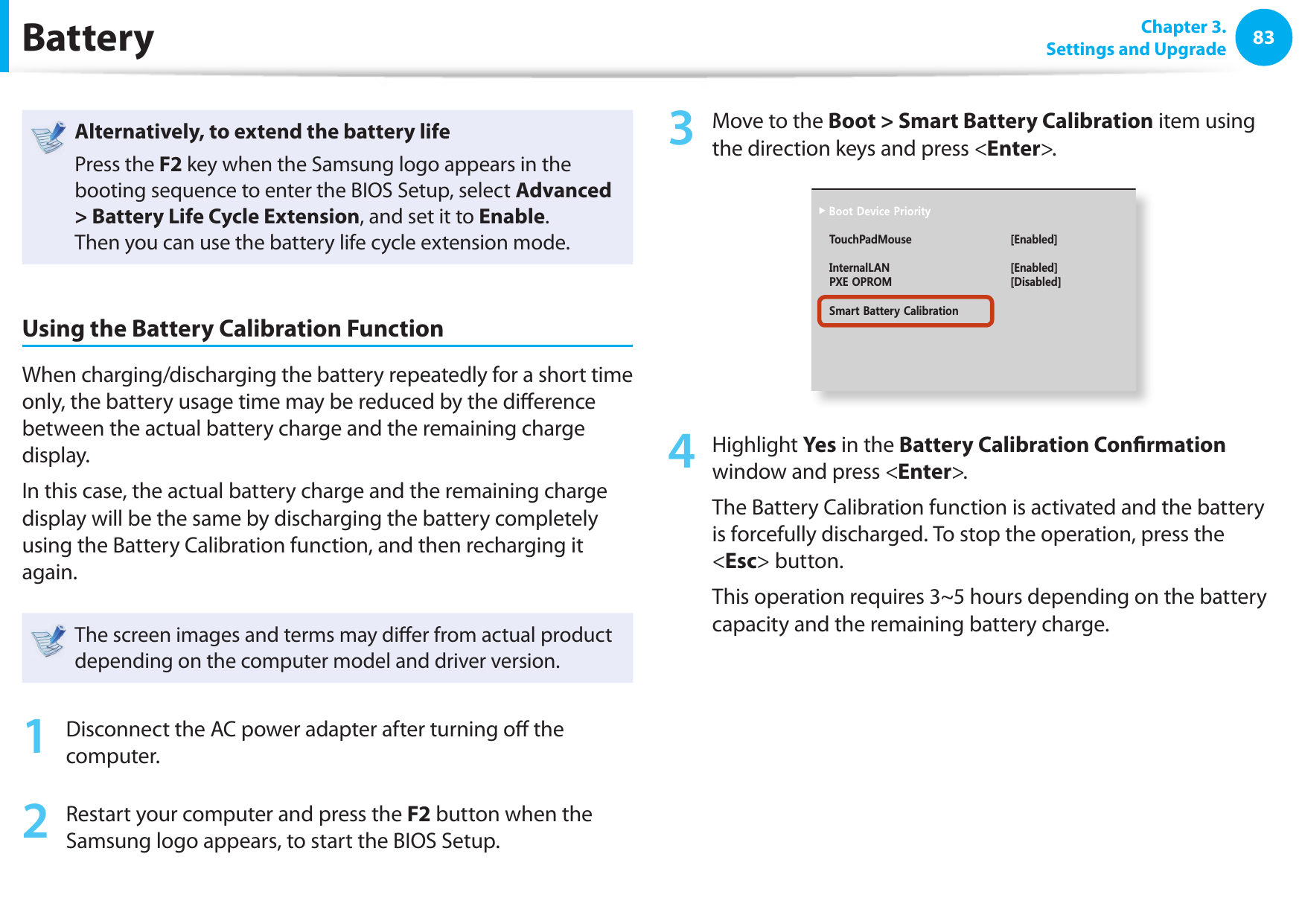8283 Chapter 3.Settings and UpgradeBatteryAlternatively, to extend the battery lifePress the F2 key when the Samsung logo appears in the booting sequence to enter the BIOS Setup, select Advanced &gt; Battery Life Cycle Extension, and set it to Enable. Then you can use the battery life cycle extension mode. Using the Battery Calibration FunctionWhen charging/discharging the battery repeatedly for a short time only, the battery usage time may be reduced by the di erence between the actual battery charge and the remaining charge display.In this case, the actual battery charge and the remaining charge display will be the same by discharging the battery completely using the Battery Calibration function, and then recharging it again.The screen images and terms may di er from actual product depending on the computer model and driver version. 1  Disconnect the AC power adapter after turning o  the computer.2  Restart your computer and press the F2 button when the Samsung logo appears, to start the BIOS Setup.3  Move to the Boot &gt; Smart Battery Calibration item using the direction keys and press &lt;Enter&gt;.XXXXXXXX6QWEJ2CF/QWUG=&apos;PCDNGF?+PVGTPCN.#0 =&apos;PCDNGF?2:&apos;1241/ =&amp;KUCDNGF?5OCTV$CVVGT[%CNKDTCVKQP4  Highlight Yes in the Battery Calibration Con rmation window and press &lt;Enter&gt;.The Battery Calibration function is activated and the battery is forcefully discharged. To stop the operation, press the &lt;Esc&gt; button.This operation requires 3~5 hours depending on the battery capacity and the remaining battery charge.
