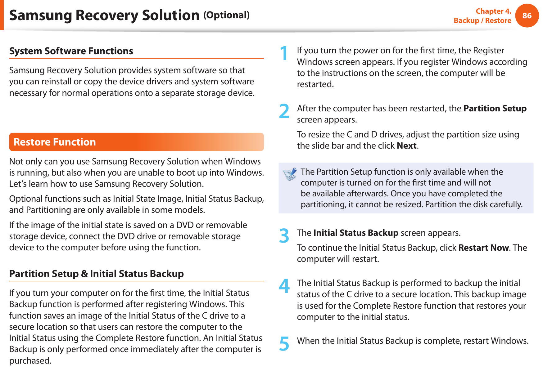 86Chapter 4.  Backup / RestoreSystem Software FunctionsSamsung Recovery Solution provides system software so that you can reinstall or copy the device drivers and system software necessary for normal operations onto a separate storage device.Restore FunctionNot only can you use Samsung Recovery Solution when Windows is running, but also when you are unable to boot up into Windows. Let’s learn how to use Samsung Recovery Solution.Optional functions such as Initial State Image, Initial Status Backup, and Partitioning are only available in some models.If the image of the initial state is saved on a DVD or removable storage device, connect the DVD drive or removable storage device to the computer before using the function.Partition Setup &amp; Initial Status BackupIf you turn your computer on for the  rst time, the Initial Status Backup function is performed after registering Windows. This function saves an image of the Initial Status of the C drive to a secure location so that users can restore the computer to the Initial Status using the Complete Restore function. An Initial Status Backup is only performed once immediately after the computer is purchased.1  If you turn the power on for the  rst time, the Register Windows screen appears. If you register Windows according to the instructions on the screen, the computer will be restarted.2  After the computer has been restarted, the Partition Setup screen appears. To resize the C and D drives, adjust the partition size using the slide bar and the click Next.The Partition Setup function is only available when the computer is turned on for the  rst time and will not be available afterwards. Once you have completed the partitioning, it cannot be resized. Partition the disk carefully.3  The Initial Status Backup screen appears. To continue the Initial Status Backup, click Restart Now. The computer will restart.4  The Initial Status Backup is performed to backup the initial status of the C drive to a secure location. This backup image is used for the Complete Restore function that restores your computer to the initial status.5  When the Initial Status Backup is complete, restart Windows.Samsung Recovery Solution (Optional)