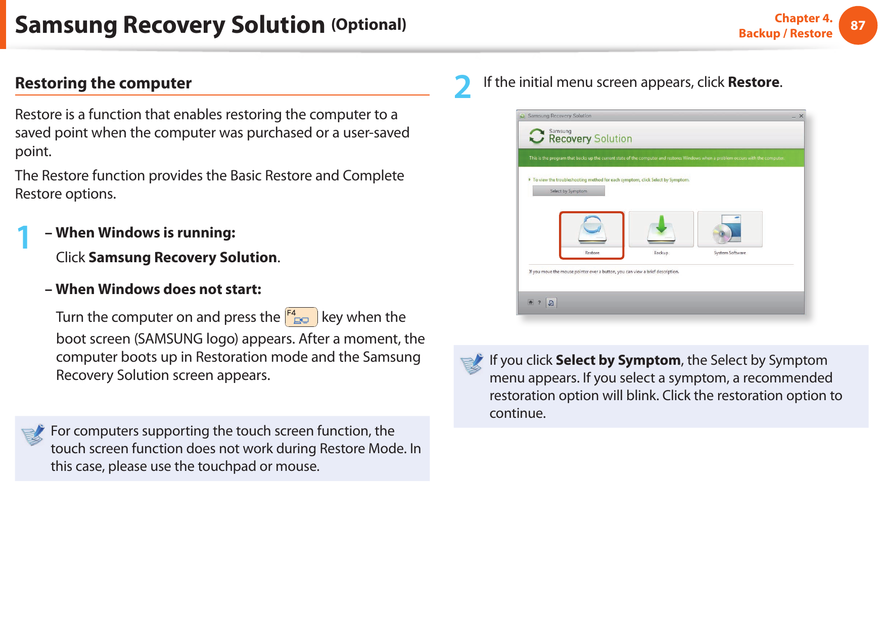 8687Chapter 4.  Backup / RestoreRestoring the computerRestore is a function that enables restoring the computer to a saved point when the computer was purchased or a user-saved point.The Restore function provides the Basic Restore and Complete Restore options.1 – When Windows is running:    Click Samsung Recovery Solution.– When Windows does not start:    Turn the computer on and press the   key when the boot screen (SAMSUNG logo) appears. After a moment, the computer boots up in Restoration mode and the Samsung Recovery Solution screen appears.For computers supporting the touch screen function, the touch screen function does not work during Restore Mode. In this case, please use the touchpad or mouse.2  If the initial menu screen appears, click Restore.If you click Select by Symptom, the Select by Symptom menu appears. If you select a symptom, a recommended restoration option will blink. Click the restoration option to continue.Samsung Recovery Solution (Optional)