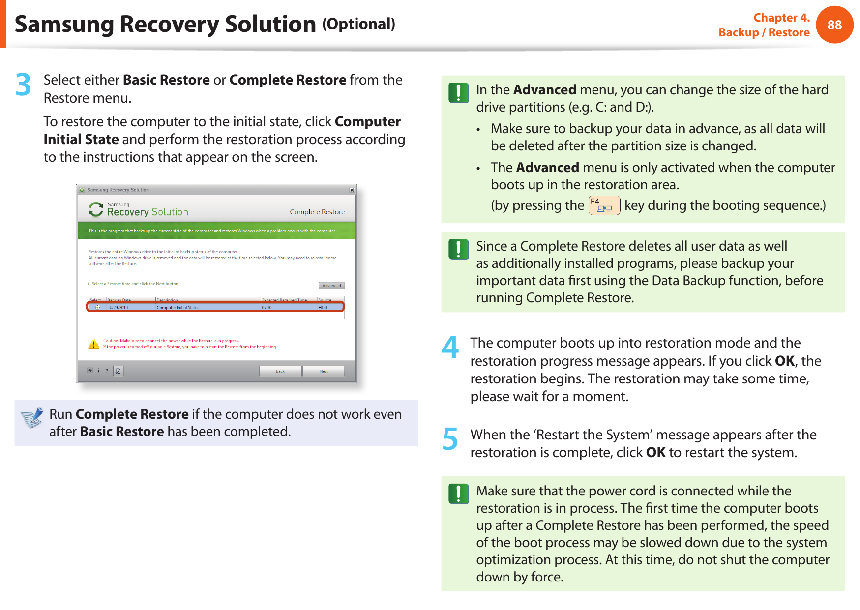 88Chapter 4.  Backup / Restore3  Select either Basic Restore or Complete Restore from the Restore menu.To restore the computer to the initial state, click Computer Initial State and perform the restoration process according to the instructions that appear on the screen.Run Complete Restore if the computer does not work even after Basic Restore has been completed.In the Advanced menu, you can change the size of the hard drive partitions (e.g. C: and D:).Make sure to backup your data in advance, as all data will • be deleted after the partition size is changed.The • Advanced menu is only activated when the computer boots up in the restoration area. (by pressing the   key during the booting sequence.)Since a Complete Restore deletes all user data as well as additionally installed programs, please backup your important data  rst using the Data Backup function, before running Complete Restore.4  The computer boots up into restoration mode and the restoration progress message appears. If you click OK, the restoration begins. The restoration may take some time, please wait for a moment.5  When the ‘Restart the System’ message appears after the restoration is complete, click OK to restart the system.Make sure that the power cord is connected while the restoration is in process. The  rst time the computer boots up after a Complete Restore has been performed, the speed of the boot process may be slowed down due to the system optimization process. At this time, do not shut the computer down by force.Samsung Recovery Solution (Optional)