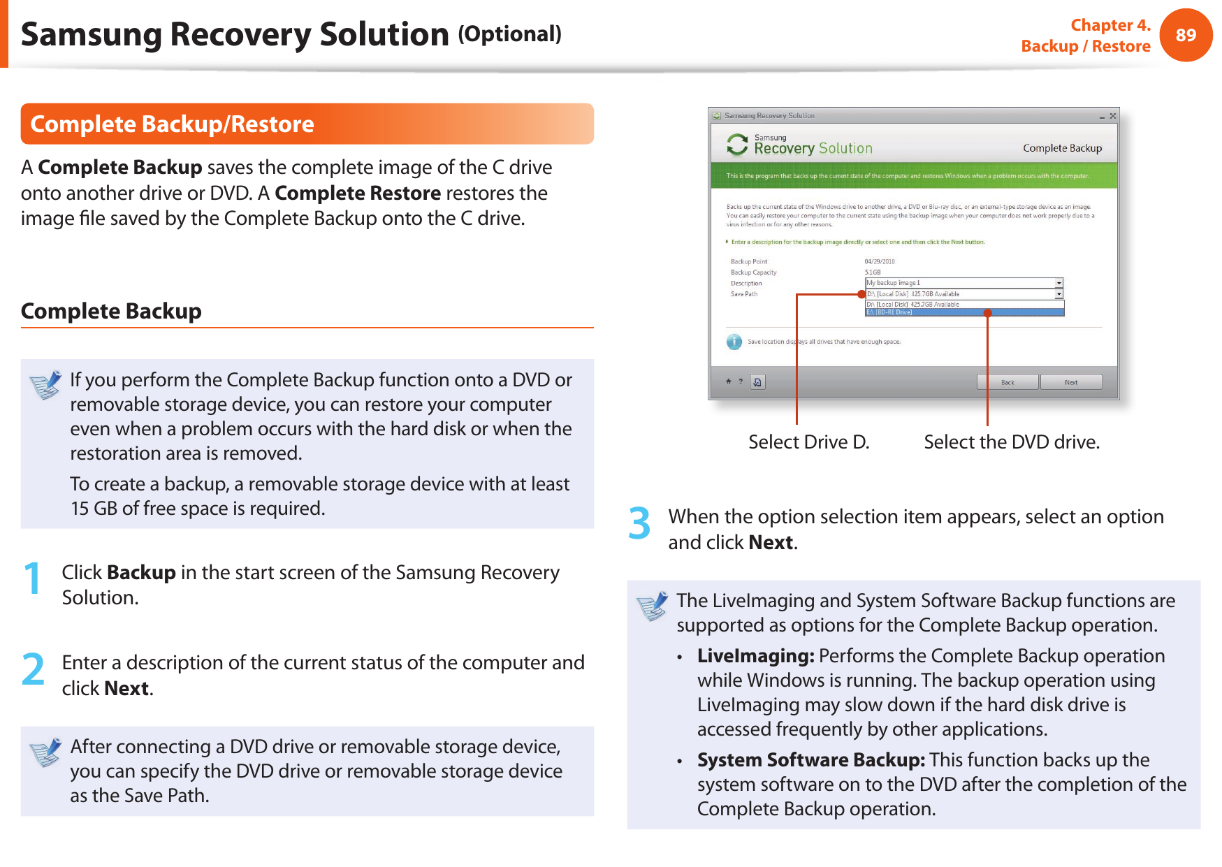 8889Chapter 4.  Backup / RestoreComplete Backup/RestoreA Complete Backup saves the complete image of the C drive onto another drive or DVD. A Complete Restore restores the image  le saved by the Complete Backup onto the C drive.Complete BackupIf you perform the Complete Backup function onto a DVD or removable storage device, you can restore your computer even when a problem occurs with the hard disk or when the restoration area is removed.To create a backup, a removable storage device with at least 15 GB of free space is required.1  Click Backup in the start screen of the Samsung Recovery Solution.2  Enter a description of the current status of the computer and click Next.After connecting a DVD drive or removable storage device, you can specify the DVD drive or removable storage device as the Save Path.Select Drive D. Select the DVD drive.3  When the option selection item appears, select an option and click Next.The LiveImaging and System Software Backup functions are supported as options for the Complete Backup operation.LiveImaging:•   Performs the Complete Backup operation while Windows is running. The backup operation using LiveImaging may slow down if the hard disk drive is accessed frequently by other applications.System Software Backup: •  This function backs up the system software on to the DVD after the completion of the Complete Backup operation.Samsung Recovery Solution (Optional)