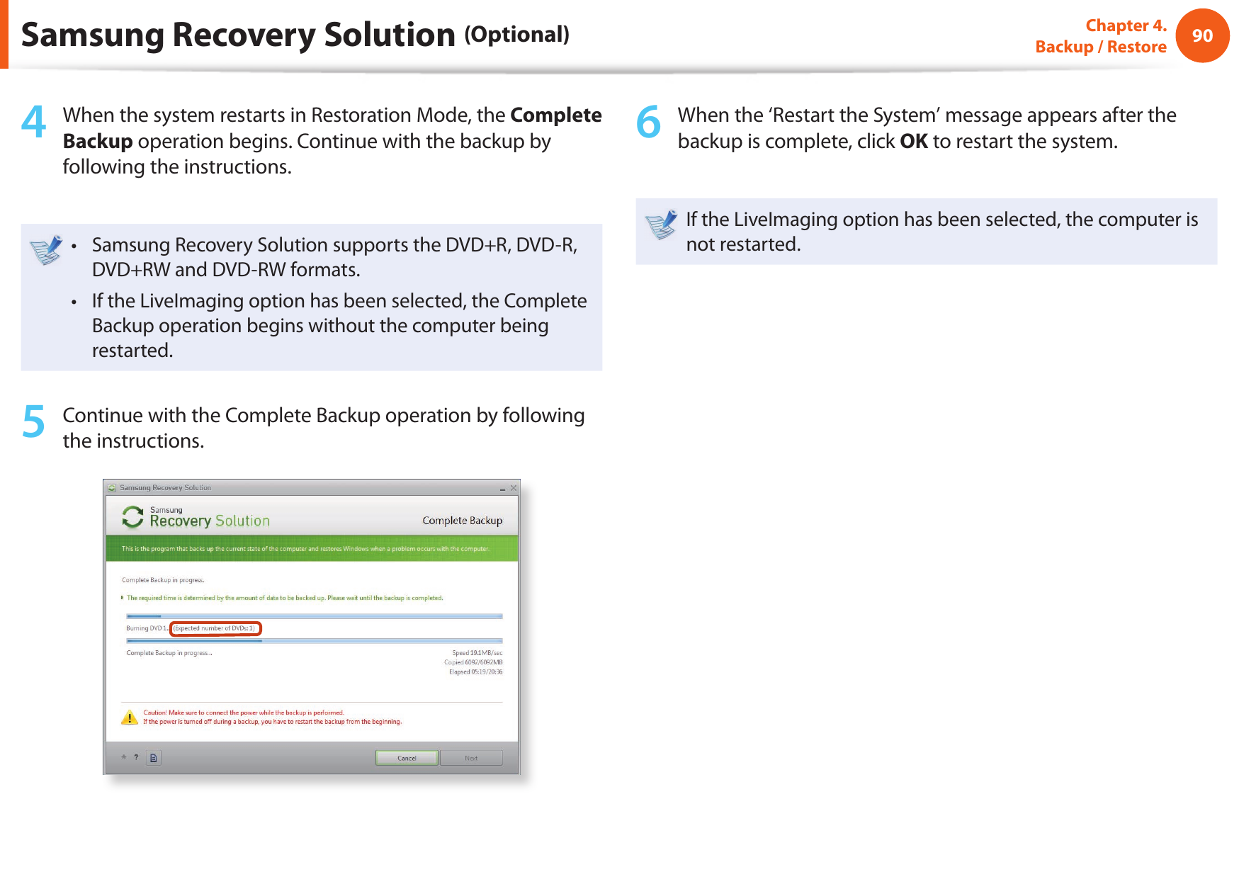 90Chapter 4.  Backup / Restore4  When the system restarts in Restoration Mode, the Complete Backup operation begins. Continue with the backup by following the instructions.Samsung Recovery Solution supports the DVD+R, DVD-R, • DVD+RW and DVD-RW formats.If the LiveImaging option has been selected, the Complete • Backup operation begins without the computer being restarted. 5  Continue with the Complete Backup operation by following the instructions.6  When the ‘Restart the System’ message appears after the backup is complete, click OK to restart the system.If the LiveImaging option has been selected, the computer is not restarted.Samsung Recovery Solution (Optional)