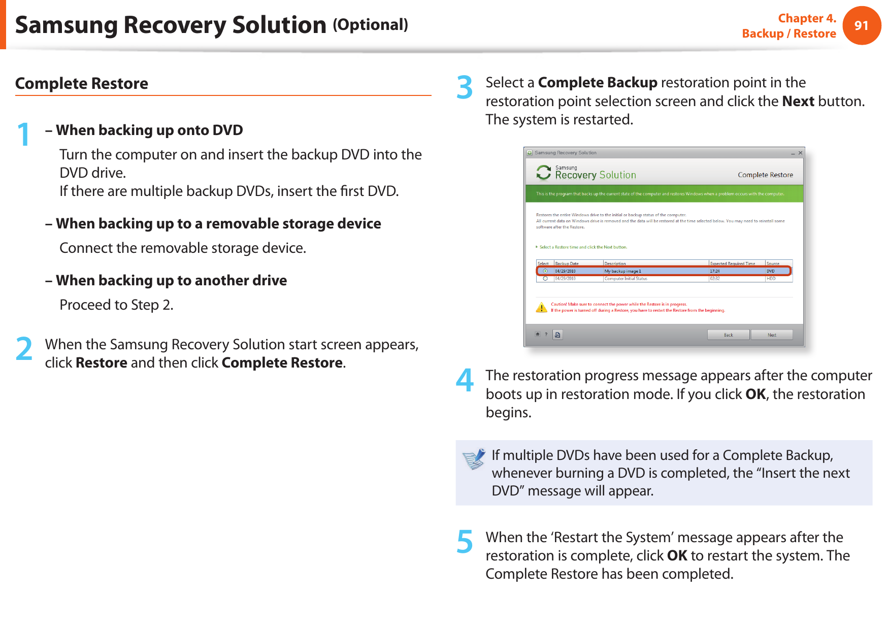 9091Chapter 4.  Backup / RestoreComplete Restore1 – When backing up onto DVD     Turn the computer on and insert the backup DVD into the DVD drive.If there are multiple backup DVDs, insert the  rst DVD.– When backing up to a removable storage device     Connect the removable storage device.– When backing up to another drive     Proceed to Step 2.2  When the Samsung Recovery Solution start screen appears, click Restore and then click Complete Restore.3  Select a Complete Backup restoration point in the restoration point selection screen and click the Next button. The system is restarted.4  The restoration progress message appears after the computer boots up in restoration mode. If you click OK, the restoration begins.If multiple DVDs have been used for a Complete Backup, whenever burning a DVD is completed, the “Insert the next DVD” message will appear.5  When the ‘Restart the System’ message appears after the restoration is complete, click OK to restart the system. The Complete Restore has been completed.Samsung Recovery Solution (Optional)