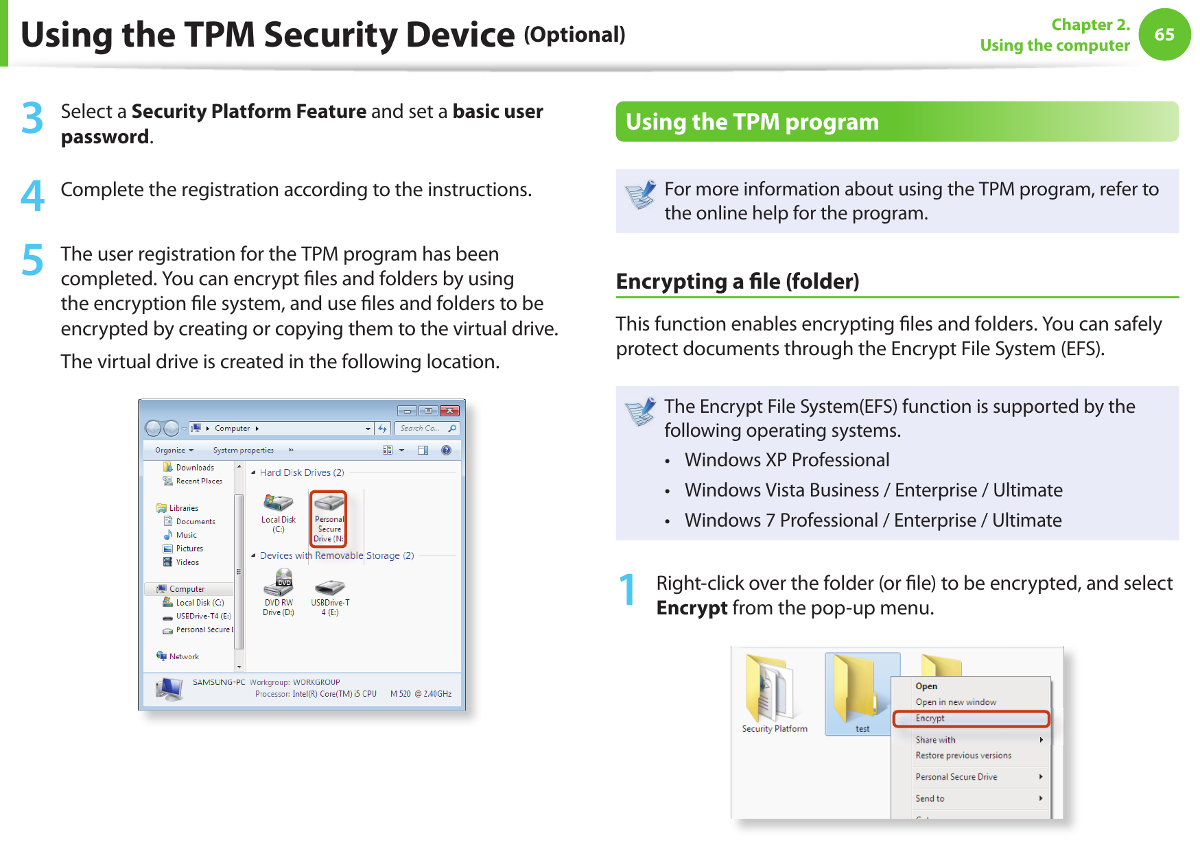 6465Chapter 2. Using the computerUsing the TPM Security Device (Optional)3  Select a Security Platform Feature and set a basic user password.4  Complete the registration according to the instructions.5  The user registration for the TPM program has been completed. You can encrypt  les and folders by using the encryption  le system, and use  les and folders to be encrypted by creating or copying them to the virtual drive. The virtual drive is created in the following location. Using the TPM programFor more information about using the TPM program, refer to the online help for the program.Encrypting a  le (folder) This function enables encrypting  les and folders. You can safely protect documents through the Encrypt File System (EFS).The Encrypt File System(EFS) function is supported by the following operating systems.Windows XP Professional • Windows Vista Business / Enterprise / Ultimate• Windows 7 Professional / Enterprise / Ultimate • 1  Right-click over the folder (or  le) to be encrypted, and select Encrypt from the pop-up menu. 