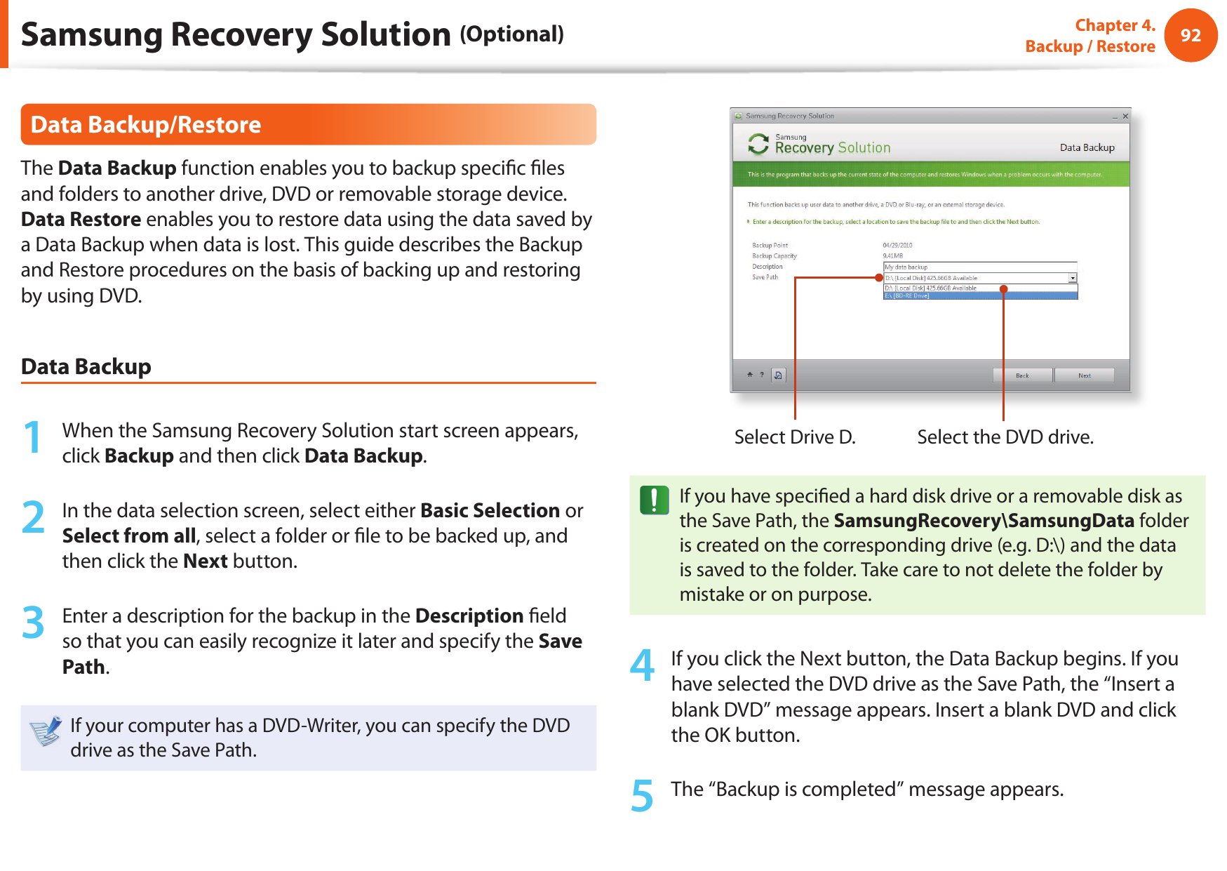 92Chapter 4.  Backup / RestoreData Backup/RestoreThe Data Backup function enables you to backup speci c  les and folders to another drive, DVD or removable storage device. Data Restore enables you to restore data using the data saved by a Data Backup when data is lost. This guide describes the Backup and Restore procedures on the basis of backing up and restoring by using DVD.Data Backup1  When the Samsung Recovery Solution start screen appears, click Backup and then click Data Backup.2  In the data selection screen, select either Basic Selection or Select from all, select a folder or  le to be backed up, and then click the Next button.3  Enter a description for the backup in the Description  eld so that you can easily recognize it later and specify the Save Path. If your computer has a DVD-Writer, you can specify the DVD drive as the Save Path.Select Drive D. Select the DVD drive.If you have speci ed a hard disk drive or a removable disk as the Save Path, the SamsungRecovery\SamsungData folder is created on the corresponding drive (e.g. D:\) and the data is saved to the folder. Take care to not delete the folder by mistake or on purpose.4  If you click the Next button, the Data Backup begins. If you have selected the DVD drive as the Save Path, the “Insert a blank DVD” message appears. Insert a blank DVD and click the OK button.5  The “Backup is completed” message appears.Samsung Recovery Solution (Optional)