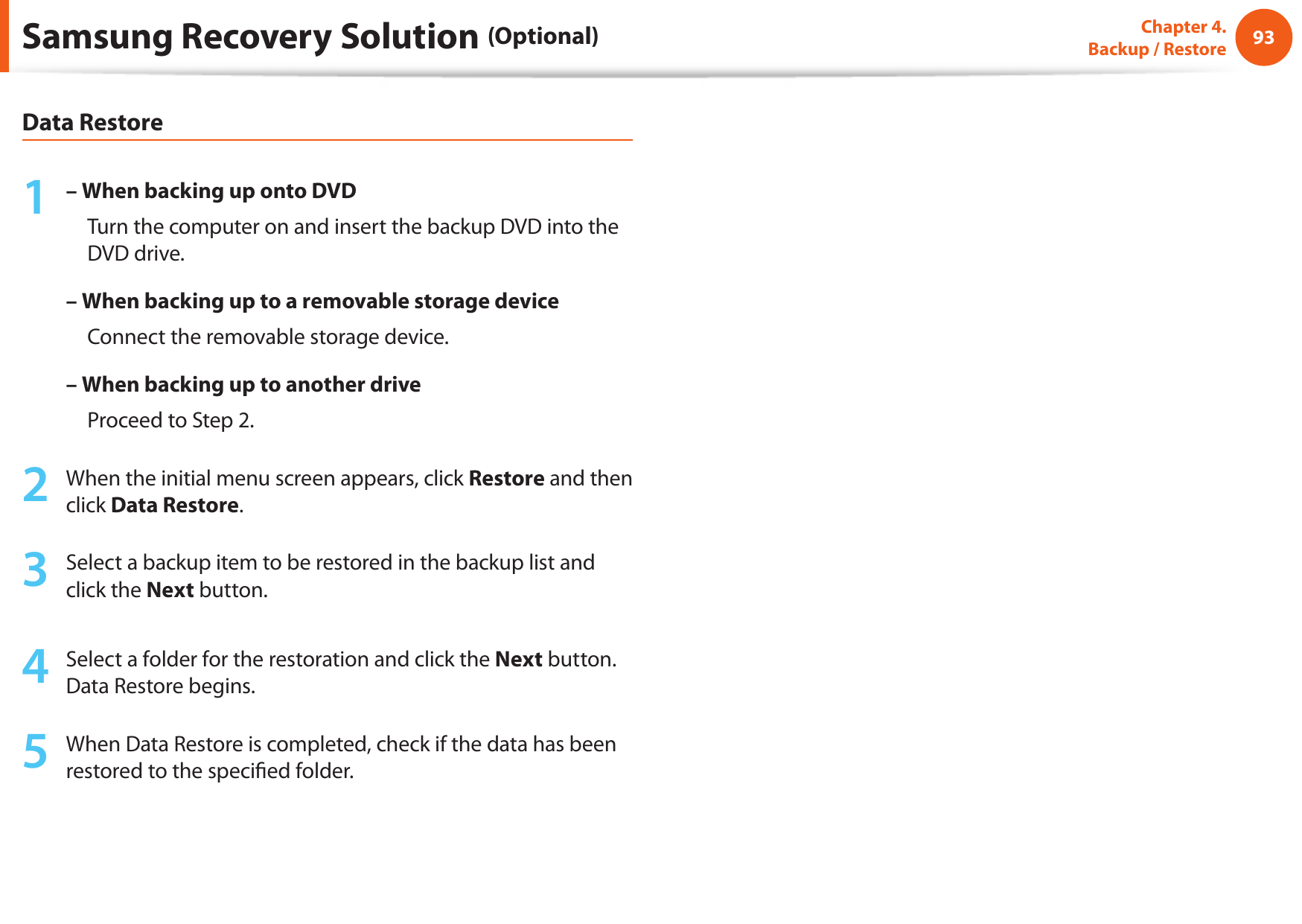 9293Chapter 4.   Backup / RestoreData Restore1 – When backing up onto DVD     Turn the computer on and insert the backup DVD into the DVD drive.– When backing up to a removable storage device     Connect the removable storage device.–  When backing up to another drive     Proceed to Step 2.2  When the initial menu screen appears, click Restore and then click Data Restore.3  Select a backup item to be restored in the backup list and click the Next button.4  Select a folder for the restoration and click the Next button. Data Restore begins.5  When Data Restore is completed, check if the data has been restored to the specied folder.Samsung Recovery Solution (Optional)