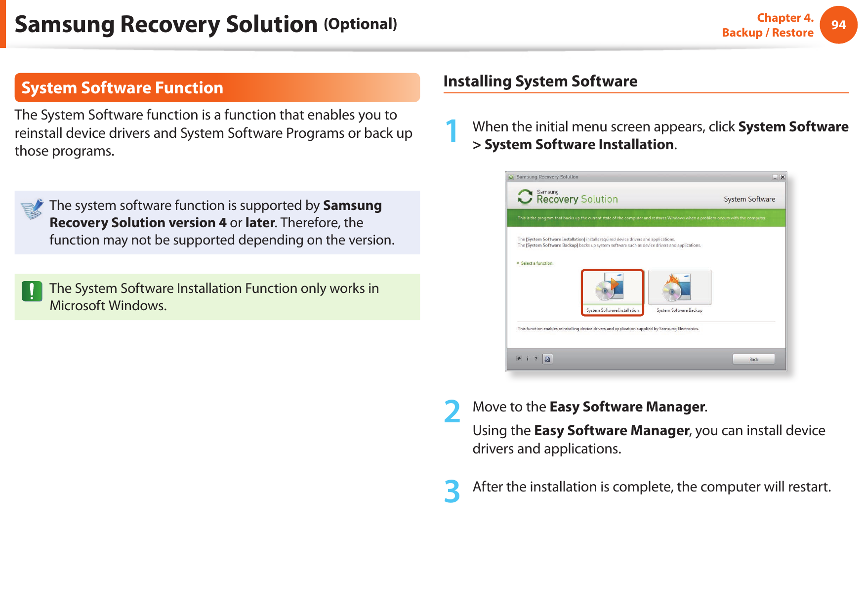 94Chapter 4.  Backup / RestoreSystem Software FunctionThe System Software function is a function that enables you to reinstall device drivers and System Software Programs or back up those programs. The system software function is supported by Samsung Recovery Solution version 4 or later. Therefore, the function may not be supported depending on the version.The System Software Installation Function only works in Microsoft Windows.Installing System Software1  When the initial menu screen appears, click System Software &gt; System Software Installation.2  Move to the Easy Software Manager. Using the Easy Software Manager, you can install device drivers and applications.3  After the installation is complete, the computer will restart.Samsung Recovery Solution (Optional)