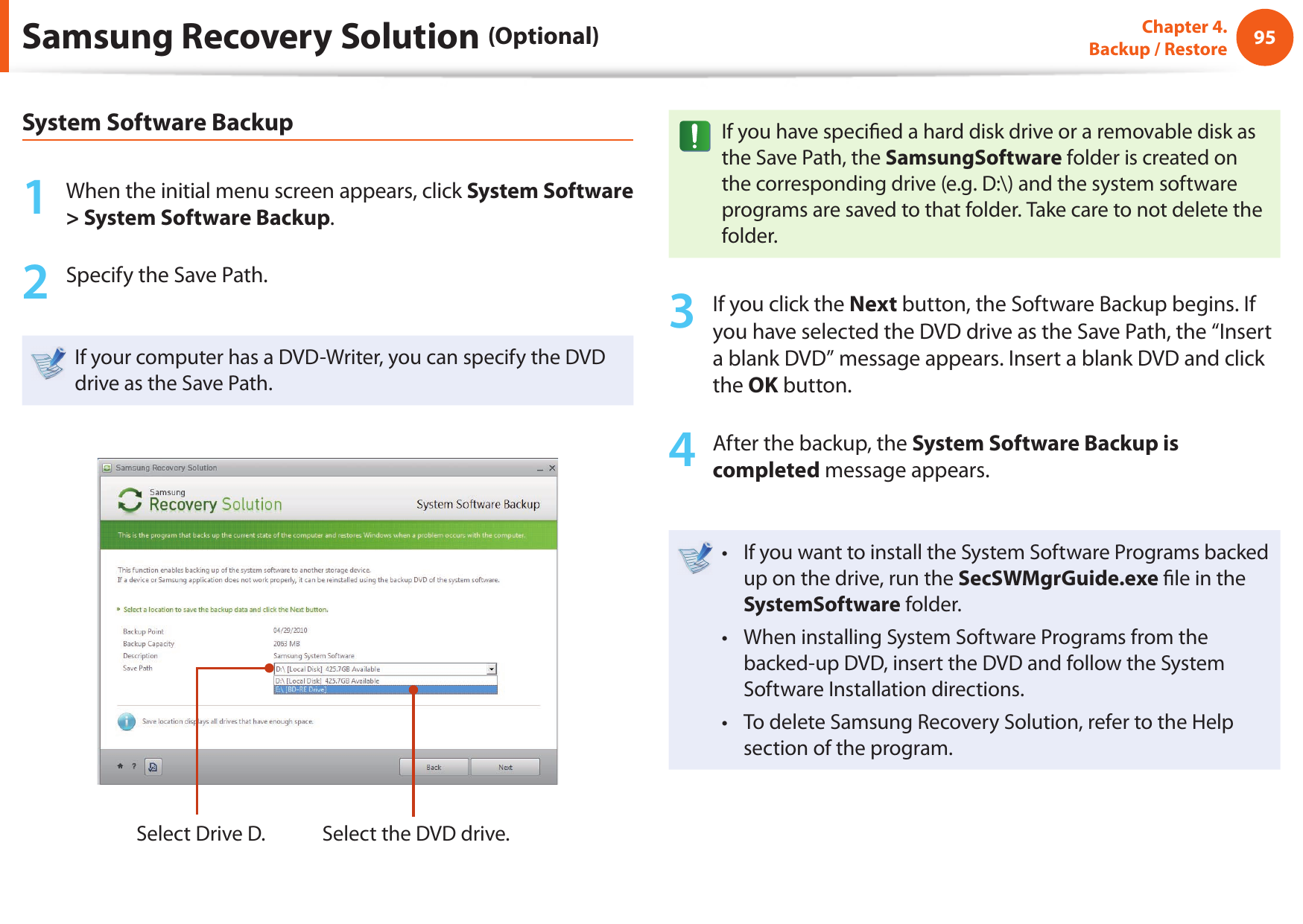 9495Chapter 4.  Backup / RestoreSamsung Recovery Solution (Optional)System Software Backup1  When the initial menu screen appears, click System Software &gt; System Software Backup.2  Specify the Save Path. If your computer has a DVD-Writer, you can specify the DVD drive as the Save Path.Select Drive D. Select the DVD drive.If you have speci ed a hard disk drive or a removable disk as the Save Path, the SamsungSoftware folder is created on the corresponding drive (e.g. D:\) and the system software programs are saved to that folder. Take care to not delete the folder. 3  If you click the Next button, the Software Backup begins. If you have selected the DVD drive as the Save Path, the “Insert a blank DVD” message appears. Insert a blank DVD and click the OK button.4  After the backup, the System Software Backup is completed message appears.If you want to install the System Software Programs backed • up on the drive, run the SecSWMgrGuide.exe  le in the SystemSoftware folder.When installing System Software Programs from the • backed-up DVD, insert the DVD and follow the System Software Installation directions.To delete Samsung Recovery Solution, refer to the Help • section of the program.