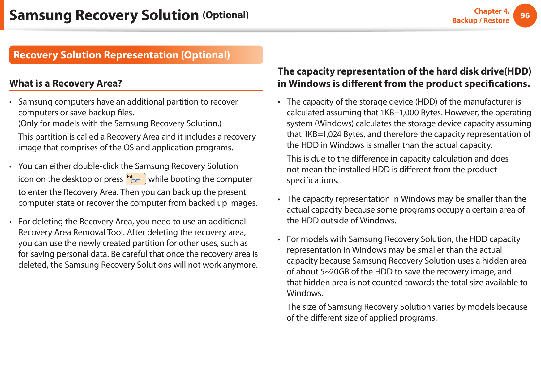 96Chapter 4.   Backup / RestoreRecovery Solution Representation (Optional)What is a Recovery Area?Samsung computers have an additional partition to recover • computers or save backup les. (Only for models with the Samsung Recovery Solution.)  This partition is called a Recovery Area and it includes a recovery image that comprises of the OS and application programs.You can either double-click the Samsung Recovery Solution • icon on the desktop or press   while booting the computer to enter the Recovery Area. Then you can back up the present computer state or recover the computer from backed up images.For deleting the Recovery Area, you need to use an additional • Recovery Area Removal Tool. After deleting the recovery area, you can use the newly created partition for other uses, such as for saving personal data. Be careful that once the recovery area is deleted, the Samsung Recovery Solutions will not work anymore.The capacity representation of the hard disk drive(HDD) in Windows is dierent from the product specications.The capacity of the storage device (HDD) of the manufacturer is • calculated assuming that 1KB=1,000 Bytes. However, the operating system (Windows) calculates the storage device capacity assuming that 1KB=1,024 Bytes, and therefore the capacity representation of the HDD in Windows is smaller than the actual capacity.  This is due to the dierence in capacity calculation and does not mean the installed HDD is dierent from the product specications.The capacity representation in Windows may be smaller than the • actual capacity because some programs occupy a certain area of the HDD outside of Windows.For models with Samsung Recovery Solution, the HDD capacity • representation in Windows may be smaller than the actual capacity because Samsung Recovery Solution uses a hidden area of about 5~20GB of the HDD to save the recovery image, and that hidden area is not counted towards the total size available to Windows.  The size of Samsung Recovery Solution varies by models because of the dierent size of applied programs.Samsung Recovery Solution (Optional)