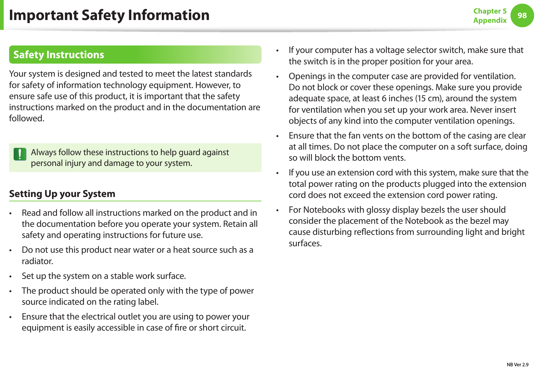 98Chapter 5 AppendixSafety InstructionsYour system is designed and tested to meet the latest standards for safety of information technology equipment. However, to ensure safe use of this product, it is important that the safety instructions marked on the product and in the documentation are followed.Always follow these instructions to help guard against personal injury and damage to your system.Setting Up your SystemRead and follow all instructions marked on the product and in • the documentation before you operate your system. Retain all safety and operating instructions for future use.Do not use this product near water or a heat source such as a • radiator.Set up the system on a stable work surface.• The product should be operated only with the type of power • source indicated on the rating label.Ensure that the electrical outlet you are using to power your • equipment is easily accessible in case of re or short circuit.If your computer has a voltage selector switch, make sure that • the switch is in the proper position for your area.Openings in the computer case are provided for ventilation. • Do not block or cover these openings. Make sure you provide adequate space, at least 6 inches (15 cm), around the system for ventilation when you set up your work area. Never insert objects of any kind into the computer ventilation openings.Ensure that the fan vents on the bottom of the casing are clear • at all times. Do not place the computer on a soft surface, doing so will block the bottom vents.If you use an extension cord with this system, make sure that the • total power rating on the products plugged into the extension cord does not exceed the extension cord power rating.For Notebooks with glossy display bezels the user should • consider the placement of the Notebook as the bezel may cause disturbing reections from surrounding light and bright surfaces.Important Safety InformationNB Ver 2.9