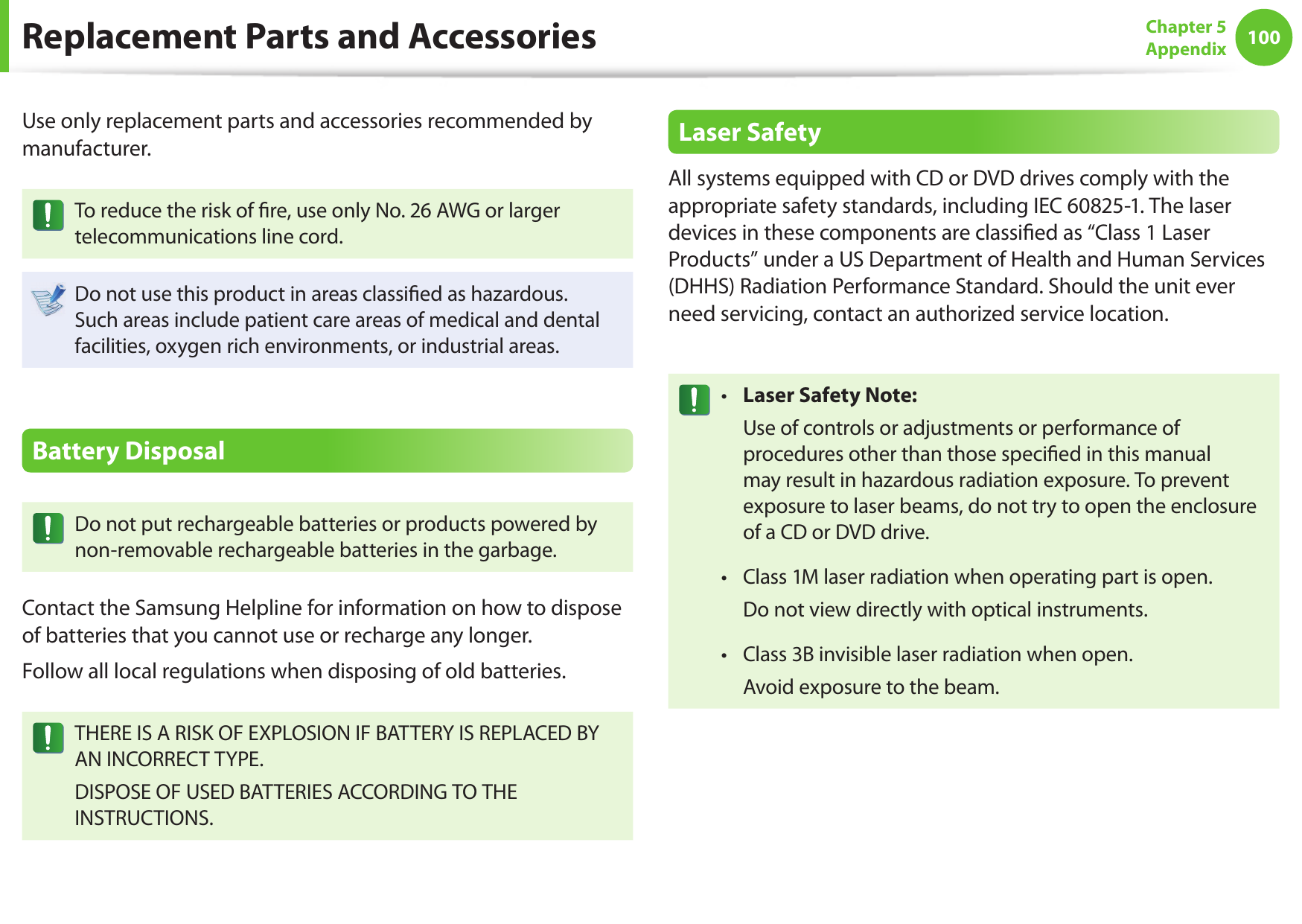 100Chapter 5AppendixReplacement Parts and AccessoriesUse only replacement parts and accessories recommended by manufacturer.To reduce the risk of  re, use only No. 26 AWG or larger telecommunications line cord.Do not use this product in areas classi ed as hazardous. Such areas include patient care areas of medical and dental facilities, oxygen rich environments, or industrial areas.Battery DisposalDo not put rechargeable batteries or products powered by non-removable rechargeable batteries in the garbage.Contact the Samsung Helpline for information on how to dispose of batteries that you cannot use or recharge any longer.Follow all local regulations when disposing of old batteries.THERE IS A RISK OF EXPLOSION IF BATTERY IS REPLACED BY AN INCORRECT TYPE.DISPOSE OF USED BATTERIES ACCORDING TO THE INSTRUCTIONS.Laser SafetyAll systems equipped with CD or DVD drives comply with the appropriate safety standards, including IEC 60825-1. The laser devices in these components are classi ed as “Class 1 Laser Products” under a US Department of Health and Human Services (DHHS) Radiation Performance Standard. Should the unit ever need servicing, contact an authorized service location.Laser Safety Note:•   Use of controls or adjustments or performance of procedures other than those speci ed in this manual may result in hazardous radiation exposure. To prevent exposure to laser beams, do not try to open the enclosure of a CD or DVD drive.Class 1M laser radiation when operating part is open.•   Do not view directly with optical instruments.Class 3B invisible laser radiation when open.•   Avoid exposure to the beam.