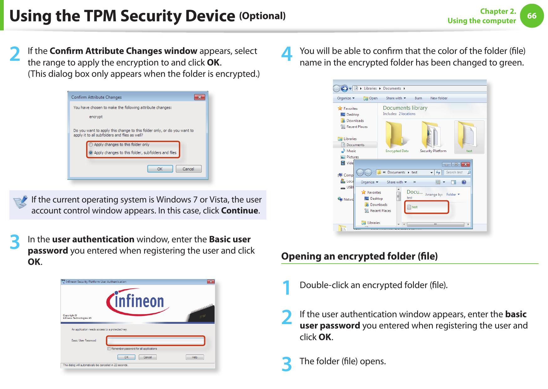 66Chapter 2. Using the computerUsing the TPM Security Device (Optional)2  If the Con rm Attribute Changes window appears, select the range to apply the encryption to and click OK. (This dialog box only appears when the folder is encrypted.)If the current operating system is Windows 7 or Vista, the user account control window appears. In this case, click Continue.3  In the user authentication window, enter the Basic user password you entered when registering the user and click OK.4  You will be able to con rm that the color of the folder ( le) name in the encrypted folder has been changed to green.Opening an encrypted folder ( le)1  Double-click an encrypted folder ( le).2  If the user authentication window appears, enter the basic user password you entered when registering the user and click OK.3  The folder ( le) opens.