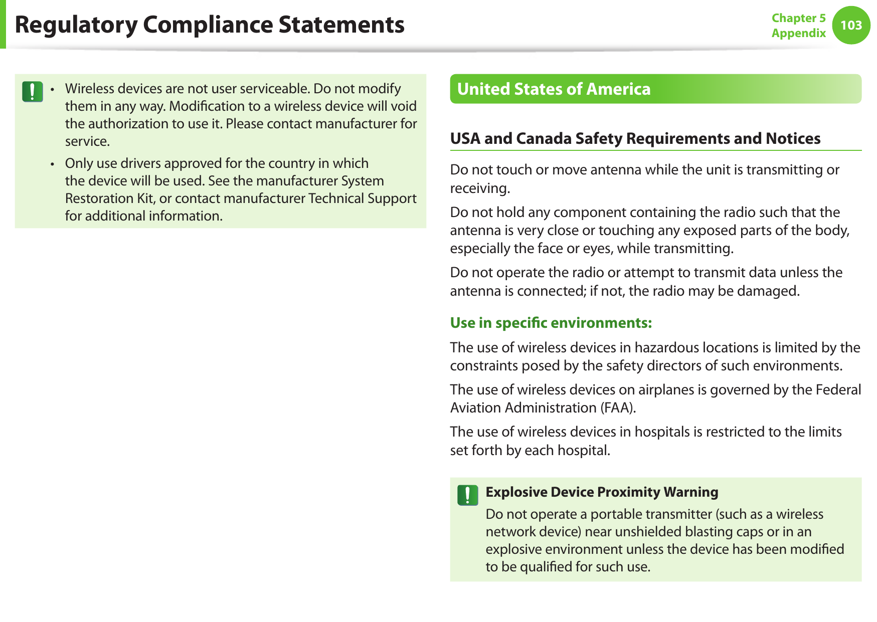 102103Chapter 5 AppendixRegulatory Compliance StatementsWireless devices are not user serviceable. Do not modify •them in any way. Modication to a wireless device will void the authorization to use it. Please contact manufacturer for service.Only use drivers approved for the country in which •the device will be used. See the manufacturer System Restoration Kit, or contact manufacturer Technical Support for additional information.United States of AmericaUSA and Canada Safety Requirements and NoticesDo not touch or move antenna while the unit is transmitting or receiving.Do not hold any component containing the radio such that the antenna is very close or touching any exposed parts of the body, especially the face or eyes, while transmitting.Do not operate the radio or attempt to transmit data unless the antenna is connected; if not, the radio may be damaged.Use in specic environments:The use of wireless devices in hazardous locations is limited by the constraints posed by the safety directors of such environments.The use of wireless devices on airplanes is governed by the Federal Aviation Administration (FAA).The use of wireless devices in hospitals is restricted to the limits set forth by each hospital.Explosive Device Proximity WarningDo not operate a portable transmitter (such as a wireless network device) near unshielded blasting caps or in an explosive environment unless the device has been modied to be qualied for such use.