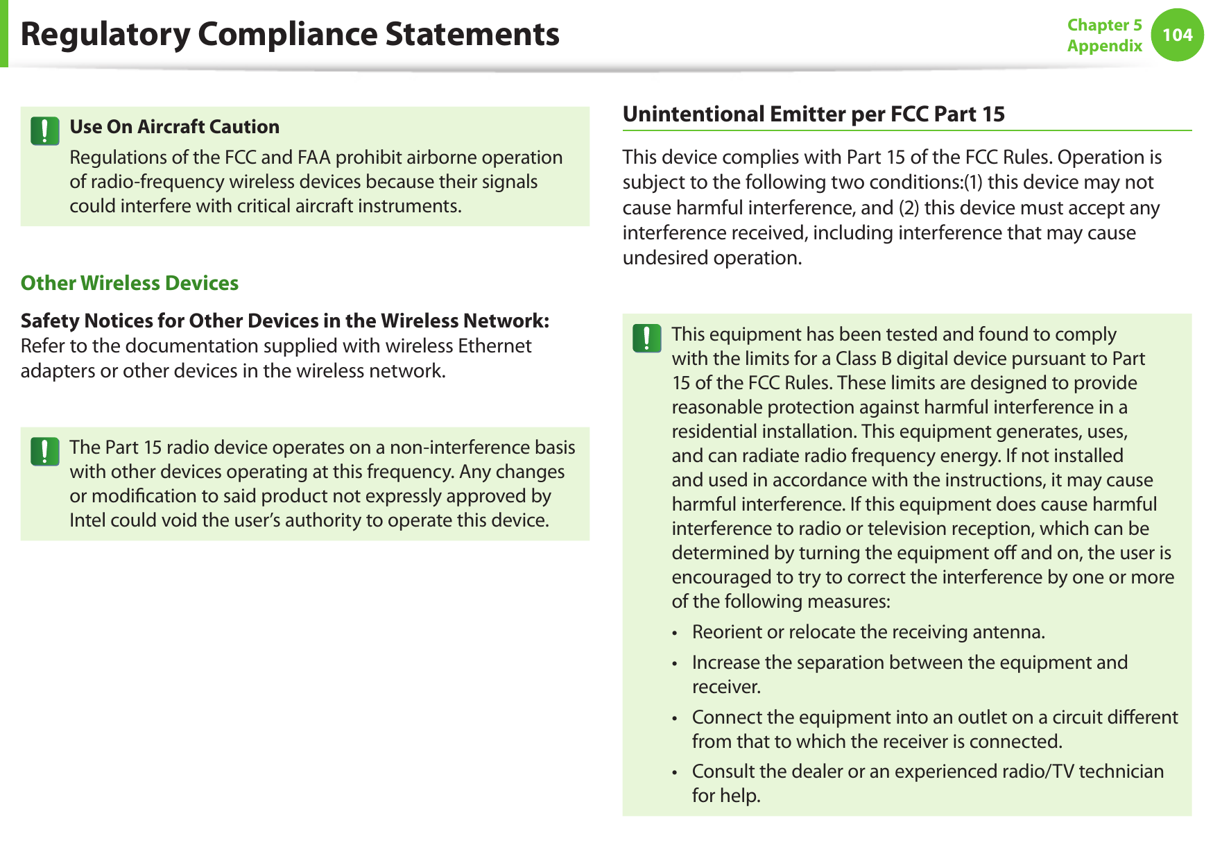 104Chapter 5 AppendixUse On Aircraft CautionRegulations of the FCC and FAA prohibit airborne operation of radio-frequency wireless devices because their signals could interfere with critical aircraft instruments.Other Wireless DevicesSafety Notices for Other Devices in the Wireless Network: Refer to the documentation supplied with wireless Ethernet adapters or other devices in the wireless network.The Part 15 radio device operates on a non-interference basis with other devices operating at this frequency. Any changes or modication to said product not expressly approved by Intel could void the user’s authority to operate this device.Unintentional Emitter per FCC Part 15This device complies with Part 15 of the FCC Rules. Operation is subject to the following two conditions:(1) this device may not cause harmful interference, and (2) this device must accept any interference received, including interference that may cause undesired operation.This equipment has been tested and found to comply with the limits for a Class B digital device pursuant to Part 15 of the FCC Rules. These limits are designed to provide reasonable protection against harmful interference in a residential installation. This equipment generates, uses, and can radiate radio frequency energy. If not installed and used in accordance with the instructions, it may cause harmful interference. If this equipment does cause harmful interference to radio or television reception, which can be determined by turning the equipment o and on, the user is encouraged to try to correct the interference by one or more of the following measures:Reorient or relocate the receiving antenna.• Increase the separation between the equipment and • receiver.Connect the equipment into an outlet on a circuit dierent • from that to which the receiver is connected.Consult the dealer or an experienced radio/TV technician • for help.Regulatory Compliance Statements