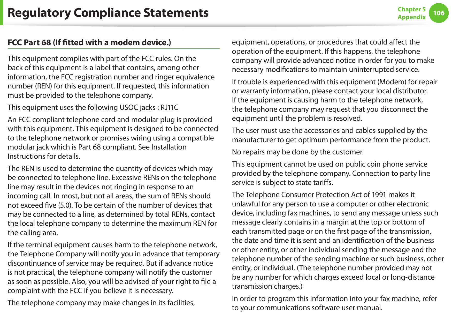 106Chapter 5 AppendixFCC Part 68 (If tted with a modem device.)This equipment complies with part of the FCC rules. On the back of this equipment is a label that contains, among other information, the FCC registration number and ringer equivalence number (REN) for this equipment. If requested, this information must be provided to the telephone company.This equipment uses the following USOC jacks : RJ11CAn FCC compliant telephone cord and modular plug is provided with this equipment. This equipment is designed to be connected to the telephone network or promises wiring using a compatible modular jack which is Part 68 compliant. See Installation Instructions for details.The REN is used to determine the quantity of devices which may be connected to telephone line. Excessive RENs on the telephone line may result in the devices not ringing in response to an incoming call. In most, but not all areas, the sum of RENs should not exceed ve (5.0). To be certain of the number of devices that may be connected to a line, as determined by total RENs, contact the local telephone company to determine the maximum REN for the calling area.If the terminal equipment causes harm to the telephone network, the Telephone Company will notify you in advance that temporary discontinuance of service may be required. But if advance notice is not practical, the telephone company will notify the customer as soon as possible. Also, you will be advised of your right to le a complaint with the FCC if you believe it is necessary.The telephone company may make changes in its facilities, equipment, operations, or procedures that could aect the operation of the equipment. If this happens, the telephone company will provide advanced notice in order for you to make necessary modications to maintain uninterrupted service.If trouble is experienced with this equipment (Modem) for repair or warranty information, please contact your local distributor. If the equipment is causing harm to the telephone network, the telephone company may request that you disconnect the equipment until the problem is resolved.The user must use the accessories and cables supplied by the manufacturer to get optimum performance from the product.No repairs may be done by the customer.This equipment cannot be used on public coin phone service provided by the telephone company. Connection to party line service is subject to state taris.The Telephone Consumer Protection Act of 1991 makes it unlawful for any person to use a computer or other electronic device, including fax machines, to send any message unless such message clearly contains in a margin at the top or bottom of each transmitted page or on the rst page of the transmission, the date and time it is sent and an identication of the business or other entity, or other individual sending the message and the telephone number of the sending machine or such business, other entity, or individual. (The telephone number provided may not be any number for which charges exceed local or long-distance transmission charges.)In order to program this information into your fax machine, refer to your communications software user manual.Regulatory Compliance Statements