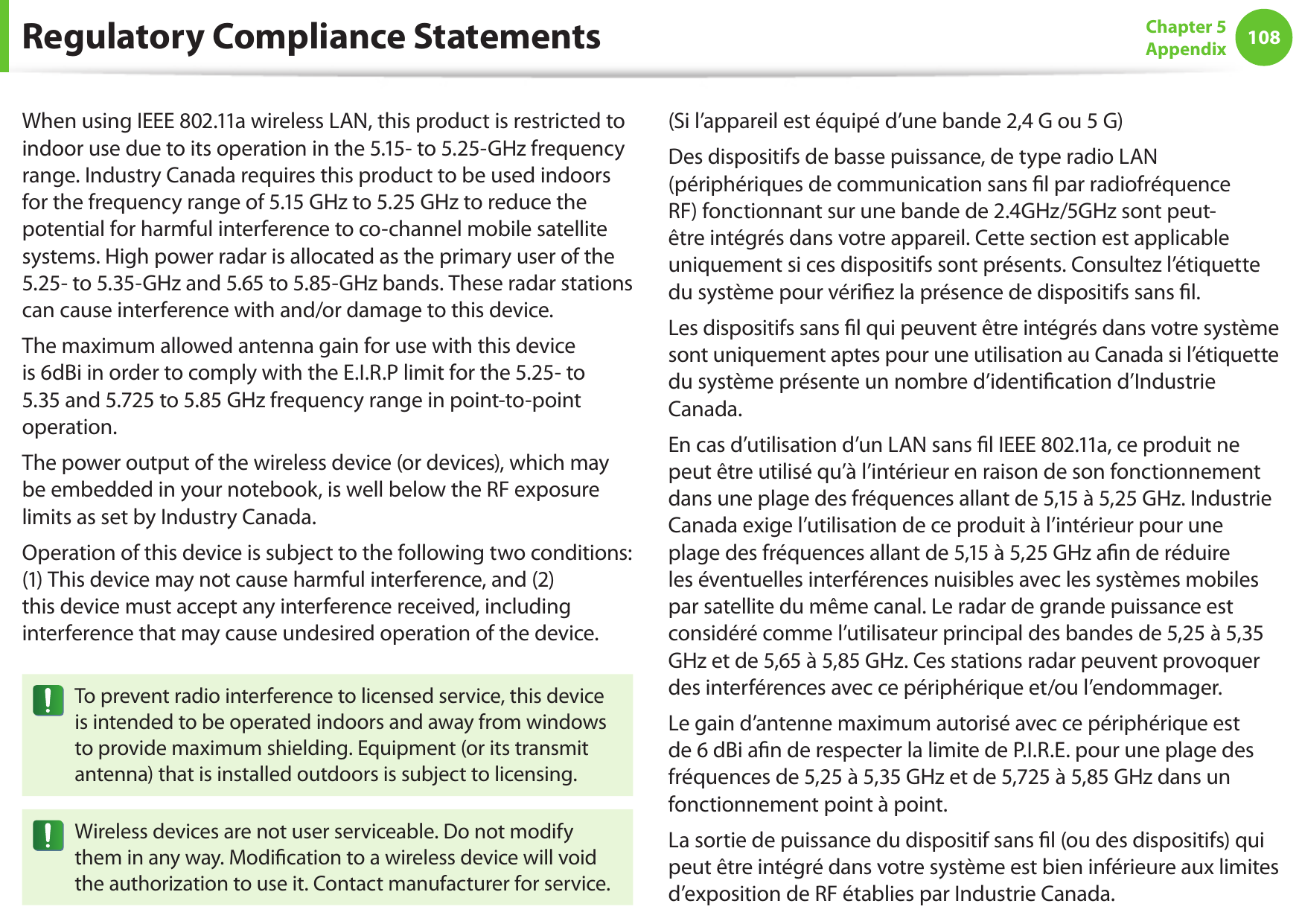 108Chapter 5 AppendixWhen using IEEE 802.11a wireless LAN, this product is restricted to indoor use due to its operation in the 5.15- to 5.25-GHz frequency range. Industry Canada requires this product to be used indoors for the frequency range of 5.15 GHz to 5.25 GHz to reduce the potential for harmful interference to co-channel mobile satellite systems. High power radar is allocated as the primary user of the 5.25- to 5.35-GHz and 5.65 to 5.85-GHz bands. These radar stations can cause interference with and/or damage to this device.The maximum allowed antenna gain for use with this device is 6dBi in order to comply with the E.I.R.P limit for the 5.25- to 5.35 and 5.725 to 5.85 GHz frequency range in point-to-point operation.The power output of the wireless device (or devices), which may be embedded in your notebook, is well below the RF exposure limits as set by Industry Canada.Operation of this device is subject to the following two conditions: (1) This device may not cause harmful interference, and (2) this device must accept any interference received, including interference that may cause undesired operation of the device.To prevent radio interference to licensed service, this device is intended to be operated indoors and away from windows to provide maximum shielding. Equipment (or its transmit antenna) that is installed outdoors is subject to licensing.Wireless devices are not user serviceable. Do not modify them in any way. Modication to a wireless device will void the authorization to use it. Contact manufacturer for service.(Si l’appareil est équipé d’une bande 2,4 G ou 5 G)Des dispositifs de basse puissance, de type radio LAN (périphériques de communication sans l par radiofréquence RF) fonctionnant sur une bande de 2.4GHz/5GHz sont peut-être intégrés dans votre appareil. Cette section est applicable uniquement si ces dispositifs sont présents. Consultez l’étiquette du système pour vériez la présence de dispositifs sans l.Les dispositifs sans l qui peuvent être intégrés dans votre système sont uniquement aptes pour une utilisation au Canada si l’étiquette du système présente un nombre d’identication d’Industrie Canada.En cas d’utilisation d’un LAN sans l IEEE 802.11a, ce produit ne peut être utilisé qu’à l’intérieur en raison de son fonctionnement dans une plage des fréquences allant de 5,15 à 5,25 GHz. Industrie Canada exige l’utilisation de ce produit à l’intérieur pour une plage des fréquences allant de 5,15 à 5,25 GHz an de réduire les éventuelles interférences nuisibles avec les systèmes mobiles par satellite du même canal. Le radar de grande puissance est considéré comme l’utilisateur principal des bandes de 5,25 à 5,35 GHz et de 5,65 à 5,85 GHz. Ces stations radar peuvent provoquer des interférences avec ce périphérique et/ou l’endommager.Le gain d’antenne maximum autorisé avec ce périphérique est de 6 dBi an de respecter la limite de P.I.R.E. pour une plage des fréquences de 5,25 à 5,35 GHz et de 5,725 à 5,85 GHz dans un fonctionnement point à point.La sortie de puissance du dispositif sans l (ou des dispositifs) qui peut être intégré dans votre système est bien inférieure aux limites d’exposition de RF établies par Industrie Canada.Regulatory Compliance Statements