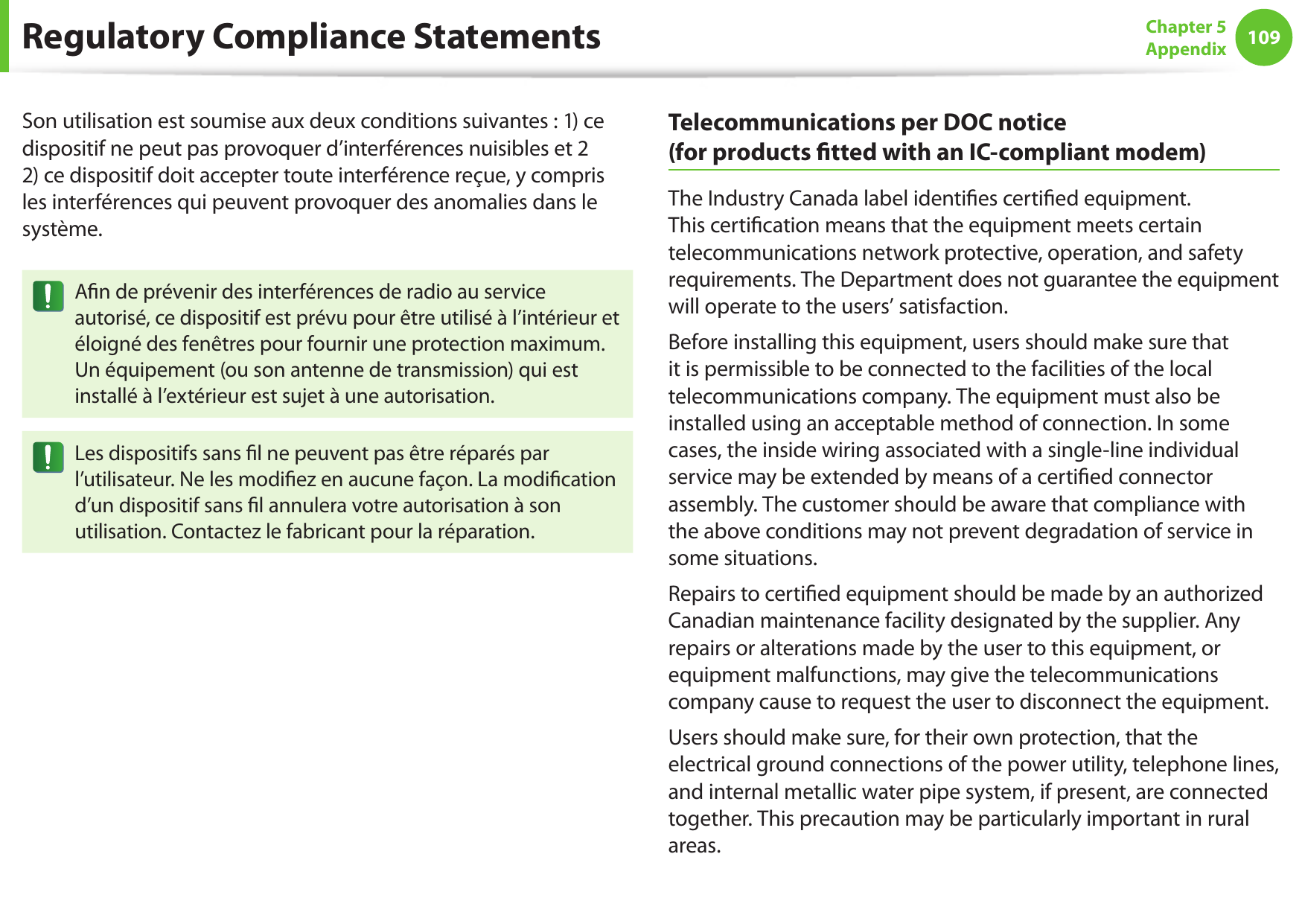 108109Chapter 5 AppendixSon utilisation est soumise aux deux conditions suivantes : 1) ce dispositif ne peut pas provoquer d’interférences nuisibles et 2 2) ce dispositif doit accepter toute interférence reçue, y compris les interférences qui peuvent provoquer des anomalies dans le système.An de prévenir des interférences de radio au service autorisé, ce dispositif est prévu pour être utilisé à l’intérieur et éloigné des fenêtres pour fournir une protection maximum. Un équipement (ou son antenne de transmission) qui est installé à l’extérieur est sujet à une autorisation.Les dispositifs sans l ne peuvent pas être réparés par l’utilisateur. Ne les modiez en aucune façon. La modication d’un dispositif sans l annulera votre autorisation à son utilisation. Contactez le fabricant pour la réparation.Telecommunications per DOC notice  (for products tted with an IC-compliant modem)The Industry Canada label identies certied equipment. This certication means that the equipment meets certain telecommunications network protective, operation, and safety requirements. The Department does not guarantee the equipment will operate to the users’ satisfaction.Before installing this equipment, users should make sure that it is permissible to be connected to the facilities of the local telecommunications company. The equipment must also be installed using an acceptable method of connection. In some cases, the inside wiring associated with a single-line individual service may be extended by means of a certied connector assembly. The customer should be aware that compliance with the above conditions may not prevent degradation of service in some situations.Repairs to certied equipment should be made by an authorized Canadian maintenance facility designated by the supplier. Any repairs or alterations made by the user to this equipment, or equipment malfunctions, may give the telecommunications company cause to request the user to disconnect the equipment.Users should make sure, for their own protection, that the electrical ground connections of the power utility, telephone lines, and internal metallic water pipe system, if present, are connected together. This precaution may be particularly important in rural areas.Regulatory Compliance Statements