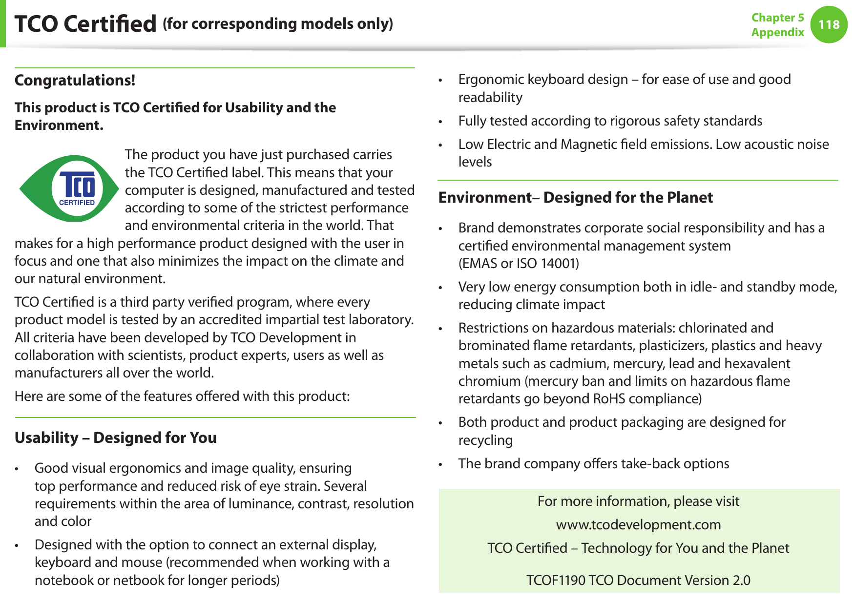 118Chapter 5 AppendixTCO Certied (for corresponding models only)Congratulations!This product is TCO Certied for Usability and the Environment.The product you have just purchased carries the TCO Certied label. This means that your computer is designed, manufactured and tested according to some of the strictest performance and environmental criteria in the world. That makes for a high performance product designed with the user in focus and one that also minimizes the impact on the climate and our natural environment.TCO Certied is a third party veried program, where every product model is tested by an accredited impartial test laboratory. All criteria have been developed by TCO Development in collaboration with scientists, product experts, users as well as manufacturers all over the world.Here are some of the features oered with this product:Usability – Designed for YouGood visual ergonomics and image quality, ensuring • top performance and reduced risk of eye strain. Several requirements within the area of luminance, contrast, resolution and colorDesigned with the option to connect an external display, • keyboard and mouse (recommended when working with a notebook or netbook for longer periods)Ergonomic keyboard design – for ease of use and good • readabilityFully tested according to rigorous safety standards• Low Electric and Magnetic eld emissions. Low acoustic noise • levelsEnvironment– Designed for the PlanetBrand demonstrates corporate social responsibility and has a • certied environmental management system  (EMAS or ISO 14001)Very low energy consumption both in idle- and standby mode, • reducing climate impactRestrictions on hazardous materials: chlorinated and • brominated ame retardants, plasticizers, plastics and heavy metals such as cadmium, mercury, lead and hexavalent chromium (mercury ban and limits on hazardous ame retardants go beyond RoHS compliance)Both product and product packaging are designed for • recyclingThe brand company oers take-back options• For more information, please visitwww.tcodevelopment.comTCO Certied – Technology for You and the PlanetTCOF1190 TCO Document Version 2.0Félicitations !