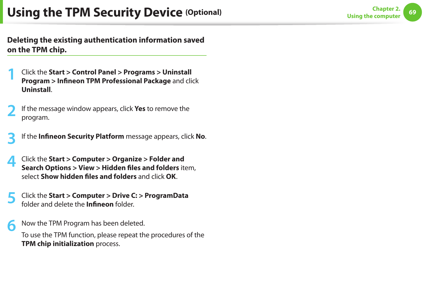 6869Chapter 2.  Using the computerDeleting the existing authentication information saved on the TPM chip.1  Click the Start &gt; Control Panel &gt; Programs &gt; Uninstall Program &gt; Inneon TPM Professional Package and click Uninstall. 2  If the message window appears, click Yes to remove the program.3  If the Inneon Security Platform message appears, click No.    4  Click the Start &gt; Computer &gt; Organize &gt; Folder and Search Options &gt; View &gt; Hidden les and folders item, select Show hidden les and folders and click OK. 5  Click the Start &gt; Computer &gt; Drive C: &gt; ProgramData folder and delete the Inneon folder. 6  Now the TPM Program has been deleted.To use the TPM function, please repeat the procedures of the TPM chip initialization process.Using the TPM Security Device (Optional)