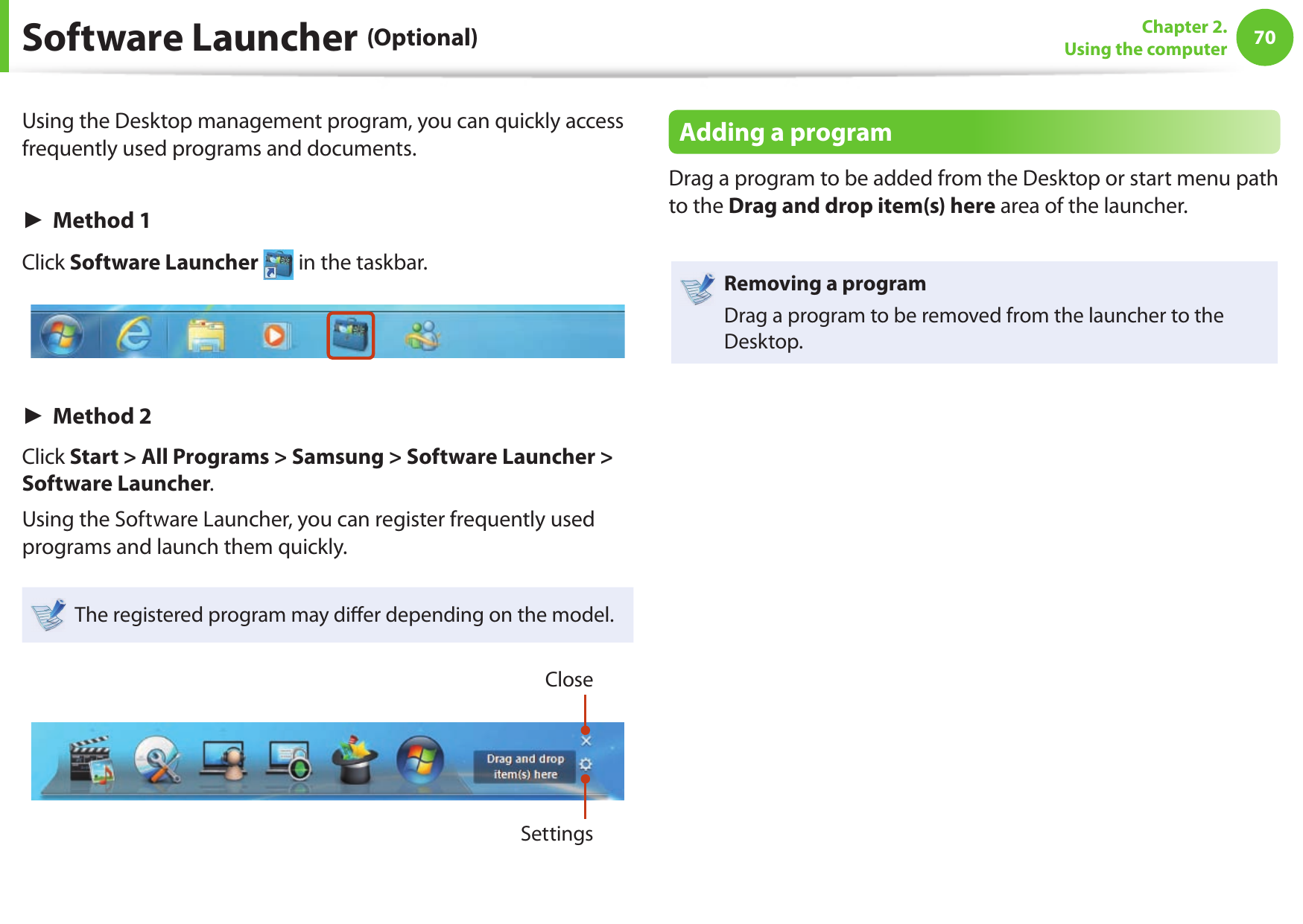 70Chapter 2. Using the computerSoftware Launcher (Optional)Using the Desktop management program, you can quickly access frequently used programs and documents.► Method 1Click Software Launcher   in the taskbar.► Method 2Click Start &gt; All Programs &gt; Samsung &gt; Software Launcher &gt; Software Launcher.Using the Software Launcher, you can register frequently used programs and launch them quickly.The registered program may di er depending on the model.CloseSettingsAdding a programDrag a program to be added from the Desktop or start menu path to the Drag and drop item(s) here area of the launcher.Removing a programDrag a program to be removed from the launcher to the Desktop.