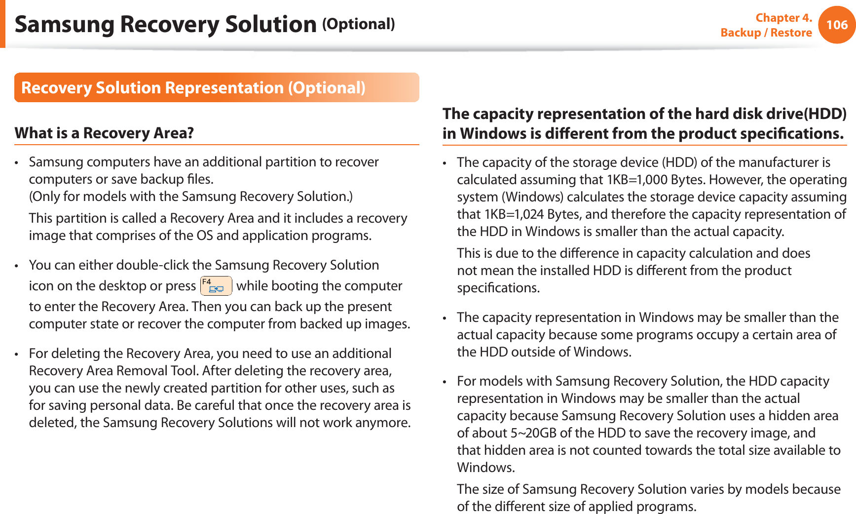 106Chapter  4.   Backup / RestoreRecovery Solution Representation (Optional)What is a Recovery Area?Samsung computers have an additional partition to recover t computers or save backup les. (Only for models with the Samsung Recovery Solution.)  This partition is called a Recovery Area and it includes a recovery image that comprises of the OS and application programs.You can either double-click the Samsung Recovery Solution t icon on the desktop or press   while booting the computer to enter the Recovery Area. Then you can back up the present computer state or recover the computer from backed up images.For deleting the Recovery Area, you need to use an additional t Recovery Area Removal Tool. After deleting the recovery area, you can use the newly created partition for other uses, such as for saving personal data. Be careful that once the recovery area is deleted, the Samsung Recovery Solutions will not work anymore.The capacity representation of the hard disk drive(HDD) in Windows is dierent from the product specications.The capacity of the storage device (HDD) of the manufacturer is t calculated assuming that 1KB=1,000 Bytes. However, the operating system (Windows) calculates the storage device capacity assuming that 1KB=1,024 Bytes, and therefore the capacity representation of the HDD in Windows is smaller than the actual capacity.  This is due to the dierence in capacity calculation and does not mean the installed HDD is dierent from the product specications.The capacity representation in Windows may be smaller than the t actual capacity because some programs occupy a certain area of the HDD outside of Windows.For models with Samsung Recovery Solution, the HDD capacity t representation in Windows may be smaller than the actual capacity because Samsung Recovery Solution uses a hidden area of about 5~20GB of the HDD to save the recovery image, and that hidden area is not counted towards the total size available to Windows.  The size of Samsung Recovery Solution varies by models because of the dierent size of applied programs.Samsung Recovery Solution (Optional)