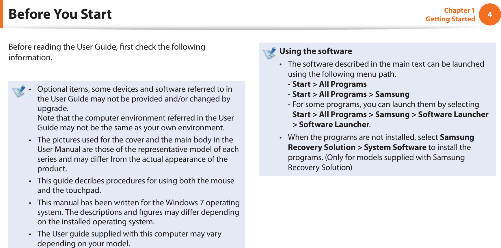 4Chapter 1 Getting StartedBefore You StartBefore reading the User Guide,  rst check the following information.Optional items, some devices and software referred to in t the User Guide may not be provided and/or changed by upgrade.Note that the computer environment referred in the User Guide may not be the same as your own environment. The pictures used for the cover and the main body in the t User Manual are those of the representative model of each series and may di er from the actual appearance of the product.This guide decribes procedures for using both the mouse t and the touchpad.This manual has been written for the Windows 7 operating t system. The descriptions and  gures may di er depending on the installed operating system.The User guide supplied with this computer may vary t depending on your model.Using the software The software described in the main text can be launched t using the following menu path. - Start &gt; All Programs- Start &gt; All Programs &gt; Samsung-  For some programs, you can launch them by selecting Start &gt; All Programs &gt; Samsung &gt; Software Launcher &gt; Software Launcher.When the programs are not installed, select t Samsung Recovery Solution &gt; System Software to install the programs. (Only for models supplied with Samsung Recovery Solution)