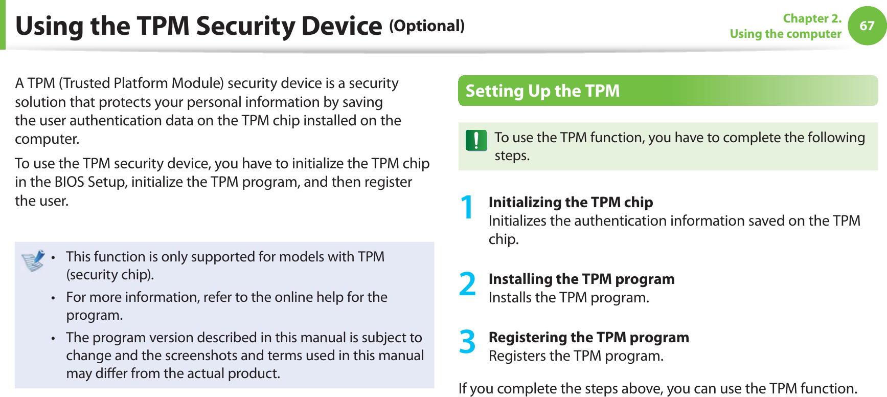 67Chapter 2. Using the computerUsing the TPM Security Device (Optional)A TPM (Trusted Platform Module) security device is a security solution that protects your personal information by saving the user authentication data on the TPM chip installed on the computer.To use the TPM security device, you have to initialize the TPM chip in the BIOS Setup, initialize the TPM program, and then register the user.This function is only supported for models with TPM t (security chip).For more information, refer to the online help for the t program.The program version described in this manual is subject to t change and the screenshots and terms used in this manual may di er from the actual product.Setting Up the TPMTo use the TPM function, you have to complete the following steps.1 Initializing the TPM chipInitializes the authentication information saved on the TPM chip.2 Installing the TPM programInstalls the TPM program.3 Registering the TPM programRegisters the TPM program. If you complete the steps above, you can use the TPM function.