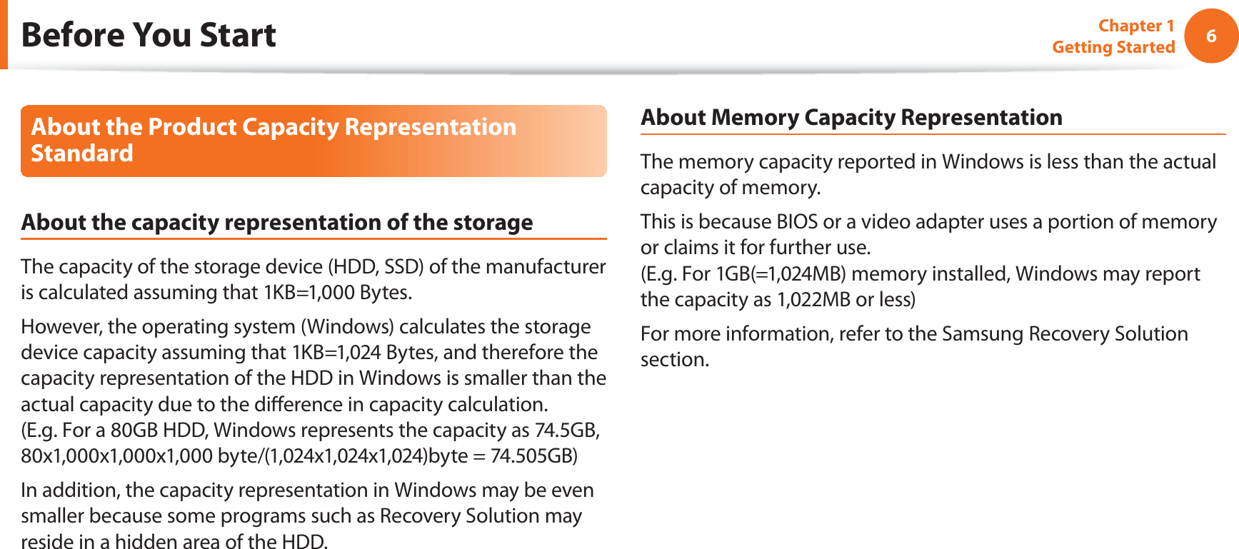 6Chapter 1 Getting StartedAbout the Product Capacity Representation StandardAbout the capacity representation of the storageThe capacity of the storage device (HDD, SSD) of the manufacturer is calculated assuming that 1KB=1,000 Bytes.However, the operating system (Windows) calculates the storage device capacity assuming that 1KB=1,024 Bytes, and therefore the capacity representation of the HDD in Windows is smaller than the actual capacity due to the dierence in capacity calculation.  (E.g. For a 80GB HDD, Windows represents the capacity as 74.5GB, 80x1,000x1,000x1,000 byte/(1,024x1,024x1,024)byte = 74.505GB)In addition, the capacity representation in Windows may be even smaller because some programs such as Recovery Solution may reside in a hidden area of the HDD.About Memory Capacity RepresentationThe memory capacity reported in Windows is less than the actual capacity of memory.This is because BIOS or a video adapter uses a portion of memory or claims it for further use. (E.g. For 1GB(=1,024MB) memory installed, Windows may report the capacity as 1,022MB or less)For more information, refer to the Samsung Recovery Solution section.Before You Start