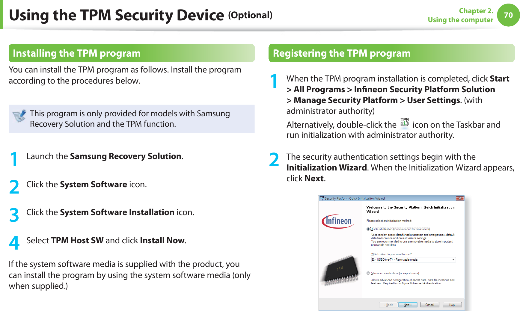 70Chapter 2. Using the computerInstalling the TPM programYou can install the TPM program as follows. Install the program according to the procedures below. This program is only provided for models with Samsung Recovery Solution and the TPM function.1 Launch the Samsung Recovery Solution.2 Click the System Software icon.3 Click the System Software Installation icon.4 Select TPM Host SW and click Install Now.If the system software media is supplied with the product, you can install the program by using the system software media (only when supplied.)Registering the TPM program1  When the TPM program installation is completed, click Start &gt; All Programs &gt; In neon Security Platform Solution &gt; Manage Security Platform &gt; User Settings. (with administrator authority) Alternatively, double-click the   icon on the Taskbar and run initialization with administrator authority.2  The security authentication settings begin with the Initialization Wizard. When the Initialization Wizard appears, click Next. Using the TPM Security Device (Optional)