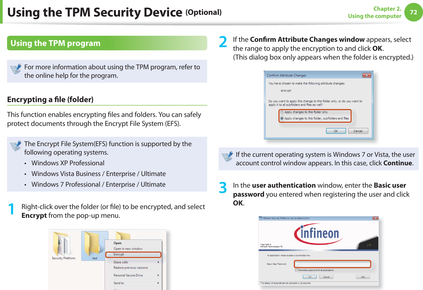 72Chapter 2. Using the computerUsing the TPM Security Device (Optional)Using the TPM programFor more information about using the TPM program, refer to the online help for the program.Encrypting a  le (folder) This function enables encrypting  les and folders. You can safely protect documents through the Encrypt File System (EFS).The Encrypt File System(EFS) function is supported by the following operating systems.Windows XP Professional t Windows Vista Business / Enterprise / Ultimatet Windows 7 Professional / Enterprise / Ultimate t 1  Right-click over the folder (or  le) to be encrypted, and select Encrypt from the pop-up menu. 2 If the Con rm Attribute Changes window appears, select the range to apply the encryption to and click OK. (This dialog box only appears when the folder is encrypted.)If the current operating system is Windows 7 or Vista, the user account control window appears. In this case, click Continue.3 In the user authentication window, enter the Basic user password you entered when registering the user and click OK.