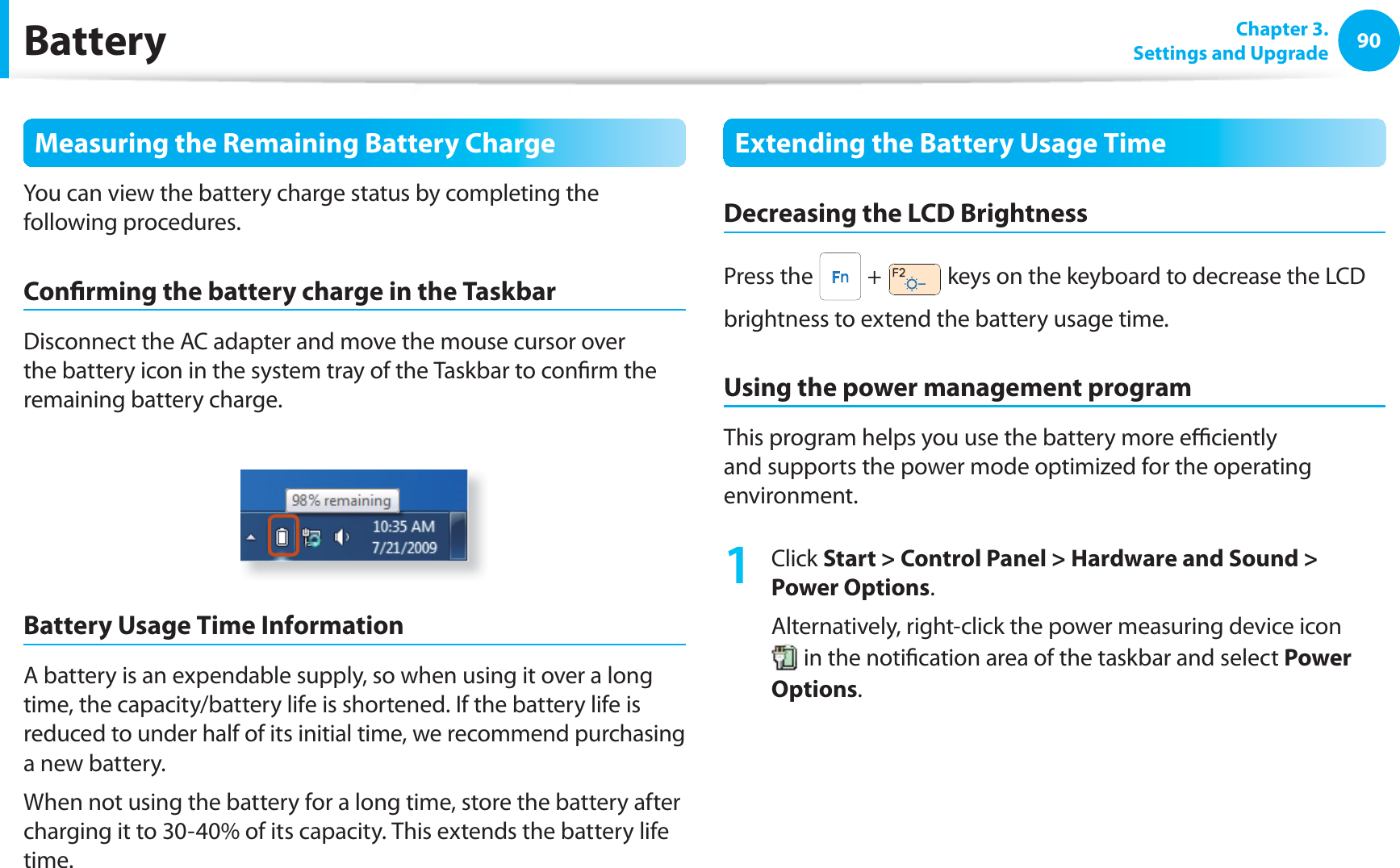 90 Chapter  3.Settings and UpgradeBatteryMeasuring the Remaining Battery ChargeYou can view the battery charge status by completing the following procedures.Con rming the battery charge in the TaskbarDisconnect the AC adapter and move the mouse cursor over the battery icon in the system tray of the Taskbar to con rm the remaining battery charge.Battery Usage Time InformationA battery is an expendable supply, so when using it over a long time, the capacity/battery life is shortened. If the battery life is reduced to under half of its initial time, we recommend purchasing a new battery.When not using the battery for a long time, store the battery after charging it to 30-40% of its capacity. This extends the battery life time.Extending the Battery Usage TimeDecreasing the LCD BrightnessPress the   +   keys on the keyboard to decrease the LCD brightness to extend the battery usage time.Using the power management programThis program helps you use the battery more e  ciently and supports the power mode optimized for the operating environment.1 Click Start &gt; Control Panel &gt; Hardware and Sound &gt; Power Options.Alternatively, right-click the power measuring device icon  in the noti cation area of the taskbar and select Power Options.