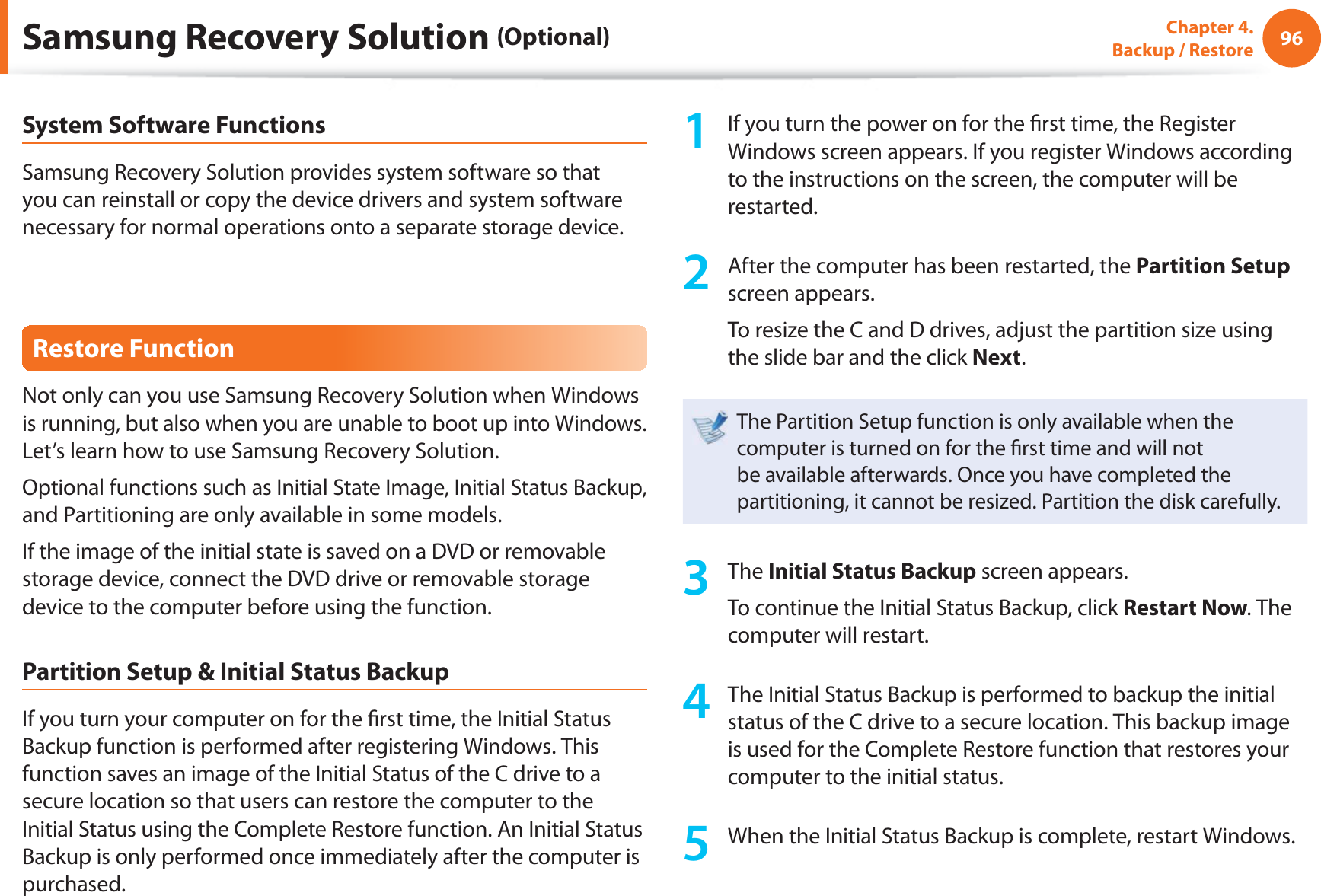 96Chapter 4.  Backup / RestoreSystem Software FunctionsSamsung Recovery Solution provides system software so that you can reinstall or copy the device drivers and system software necessary for normal operations onto a separate storage device.Restore FunctionNot only can you use Samsung Recovery Solution when Windows is running, but also when you are unable to boot up into Windows. Let’s learn how to use Samsung Recovery Solution.Optional functions such as Initial State Image, Initial Status Backup, and Partitioning are only available in some models.If the image of the initial state is saved on a DVD or removable storage device, connect the DVD drive or removable storage device to the computer before using the function.Partition Setup &amp; Initial Status BackupIf you turn your computer on for the  rst time, the Initial Status Backup function is performed after registering Windows. This function saves an image of the Initial Status of the C drive to a secure location so that users can restore the computer to the Initial Status using the Complete Restore function. An Initial Status Backup is only performed once immediately after the computer is purchased.1  If you turn the power on for the  rst time, the Register Windows screen appears. If you register Windows according to the instructions on the screen, the computer will be restarted.2  After the computer has been restarted, the Partition Setup screen appears. To resize the C and D drives, adjust the partition size using the slide bar and the click Next.The Partition Setup function is only available when the computer is turned on for the  rst time and will not be available afterwards. Once you have completed the partitioning, it cannot be resized. Partition the disk carefully.3 The Initial Status Backup screen appears. To continue the Initial Status Backup, click Restart Now. The computer will restart.4  The Initial Status Backup is performed to backup the initial status of the C drive to a secure location. This backup image is used for the Complete Restore function that restores your computer to the initial status.5  When the Initial Status Backup is complete, restart Windows.Samsung Recovery Solution (Optional)