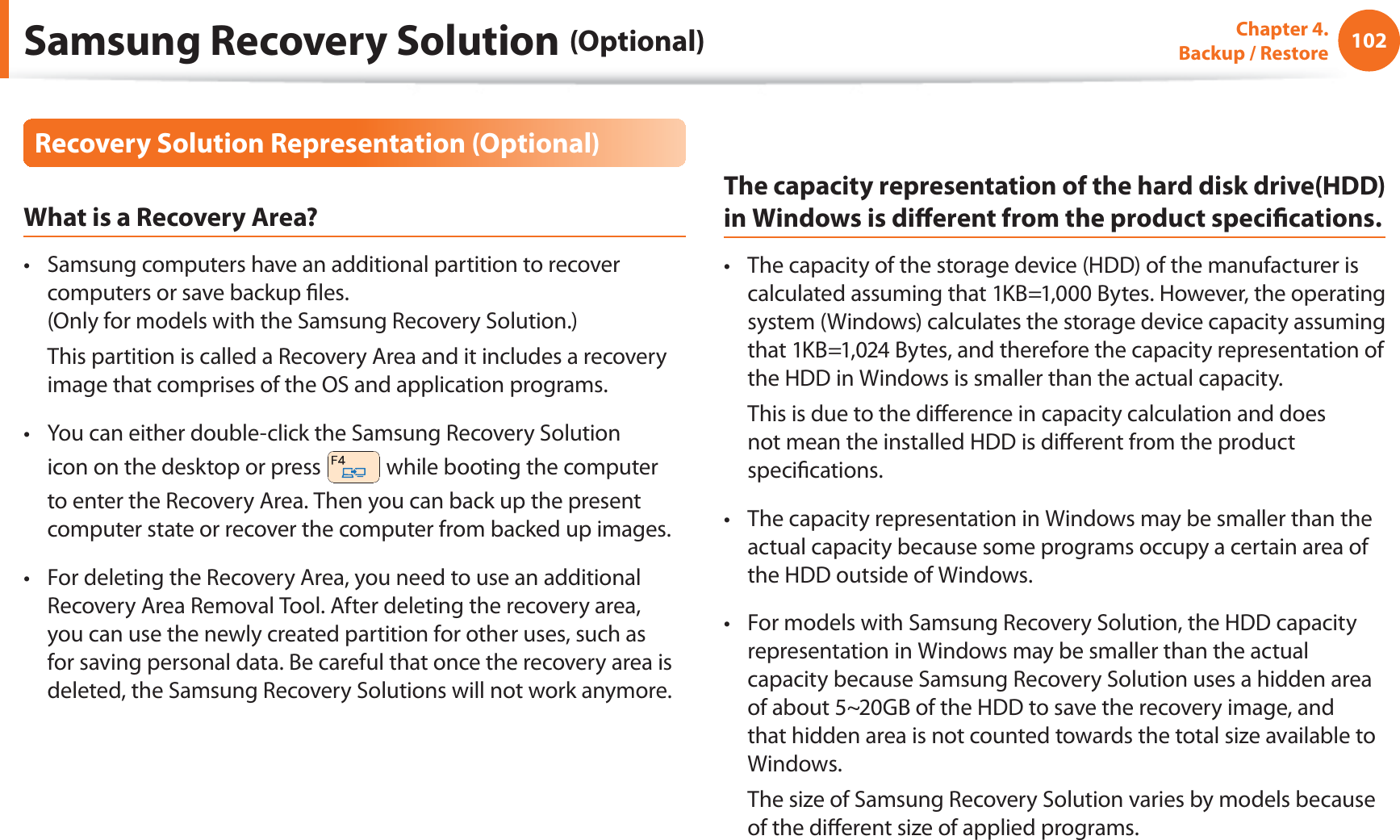 102Chapter  4.   Backup / RestoreRecovery Solution Representation (Optional)What is a Recovery Area?Samsung computers have an additional partition to recover t computers or save backup les. (Only for models with the Samsung Recovery Solution.)  This partition is called a Recovery Area and it includes a recovery image that comprises of the OS and application programs.You can either double-click the Samsung Recovery Solution t icon on the desktop or press   while booting the computer to enter the Recovery Area. Then you can back up the present computer state or recover the computer from backed up images.For deleting the Recovery Area, you need to use an additional t Recovery Area Removal Tool. After deleting the recovery area, you can use the newly created partition for other uses, such as for saving personal data. Be careful that once the recovery area is deleted, the Samsung Recovery Solutions will not work anymore.The capacity representation of the hard disk drive(HDD) in Windows is dierent from the product specications.The capacity of the storage device (HDD) of the manufacturer is t calculated assuming that 1KB=1,000 Bytes. However, the operating system (Windows) calculates the storage device capacity assuming that 1KB=1,024 Bytes, and therefore the capacity representation of the HDD in Windows is smaller than the actual capacity.  This is due to the dierence in capacity calculation and does not mean the installed HDD is dierent from the product specications.The capacity representation in Windows may be smaller than the t actual capacity because some programs occupy a certain area of the HDD outside of Windows.For models with Samsung Recovery Solution, the HDD capacity t representation in Windows may be smaller than the actual capacity because Samsung Recovery Solution uses a hidden area of about 5~20GB of the HDD to save the recovery image, and that hidden area is not counted towards the total size available to Windows.  The size of Samsung Recovery Solution varies by models because of the dierent size of applied programs.Samsung Recovery Solution (Optional)