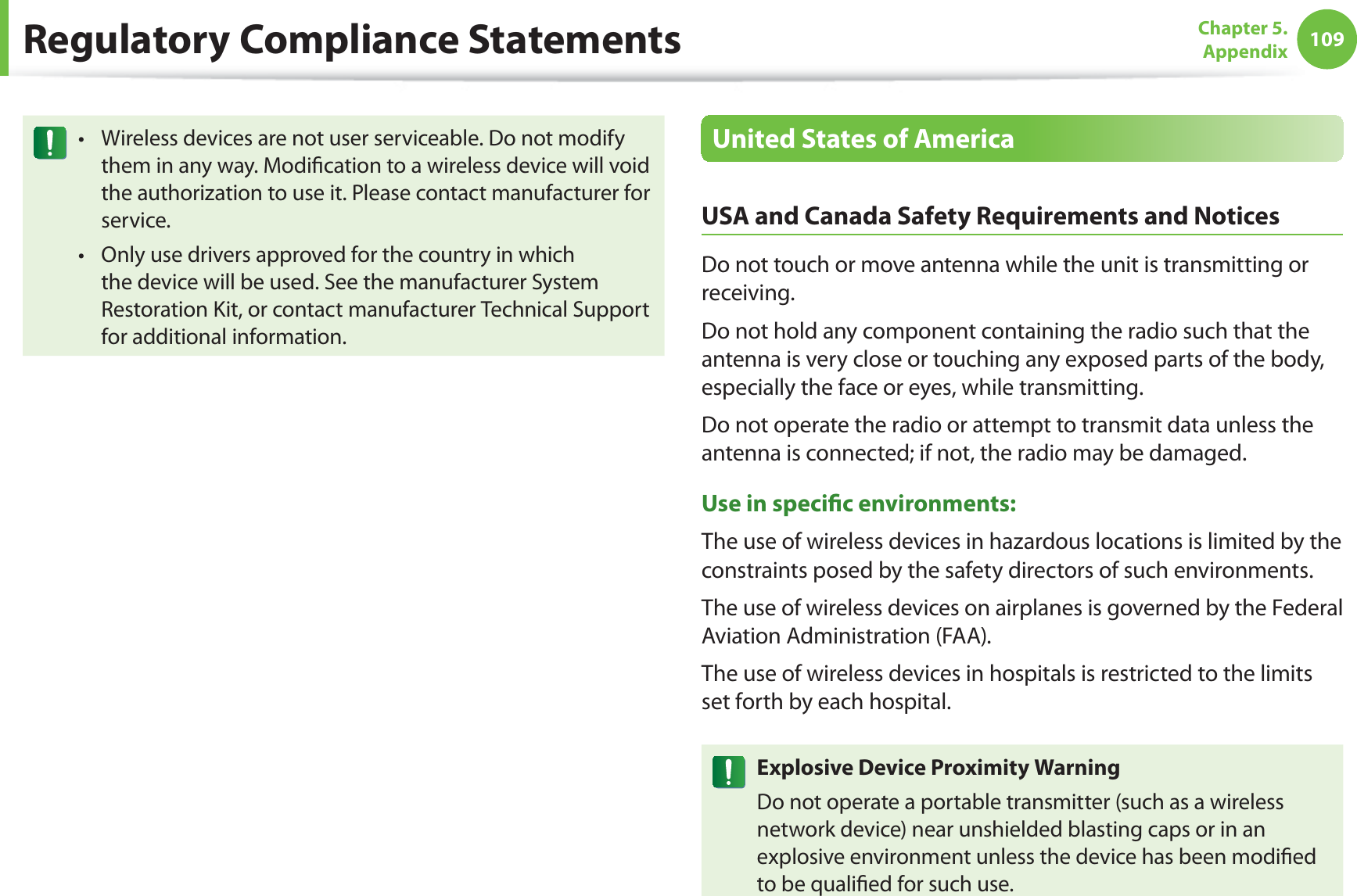 109Chapter 5.  AppendixRegulatory Compliance StatementsWireless devices are not user serviceable. Do not modify tthem in any way. Modication to a wireless device will void the authorization to use it. Please contact manufacturer for service.Only use drivers approved for the country in which tthe device will be used. See the manufacturer System Restoration Kit, or contact manufacturer Technical Support for additional information.United States of AmericaUSA and Canada Safety Requirements and NoticesDo not touch or move antenna while the unit is transmitting or receiving.Do not hold any component containing the radio such that the antenna is very close or touching any exposed parts of the body, especially the face or eyes, while transmitting.Do not operate the radio or attempt to transmit data unless the antenna is connected; if not, the radio may be damaged.Use in specic environments:The use of wireless devices in hazardous locations is limited by the constraints posed by the safety directors of such environments.The use of wireless devices on airplanes is governed by the Federal Aviation Administration (FAA).The use of wireless devices in hospitals is restricted to the limits set forth by each hospital.Explosive Device Proximity WarningDo not operate a portable transmitter (such as a wireless network device) near unshielded blasting caps or in an explosive environment unless the device has been modied to be qualied for such use.